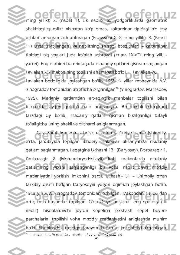 ming   yillik);   2.   (neolit   1).   Ilk   neolit-   bu   yodgorliklarda   geometrik
shakldagi   qurollar   nisbatan   ko‘p   emas,   kaltaminar   tipidagi   o‘q   yoy
uchlari   umuman   uchratilmagan   (Er.avvalgi   XI-X   ming   yillik);   3.   (Neolit
11)   O‘rta   (rivojlangan)   va   neolitning   so‘nggi   bosqichlari   –   kaltaminar
tipidagi   o‘q   yoylari   juda   ko‘plab   uchraydi   (Er.avv.1X-VIII   ming   yill.1-
yarmi). Eng muhimi bu mintaqada madaniy qatlami qisman saqlangan
Lavlakan 26- makonining topilishi ahamiyatli bo‘ldi. Lavlakan-26
Lavlakan   botiqligida   joylashgan   bo‘lib,   1965-72   yillar   mobaynida   A.V.
Vinogradov tomonidan atroflicha o‘rganilgan 76
 (Vinogradov, Mamedov,
1975).   Madaniy   qatlamdan   arxeologik   manbalar   topilishi   bilan
birgalikda   uy-joy   qoldig‘i   ham   aniqlangan.   Bu   sinchli   (cho‘pkari)
tarzdagi   uy   bo‘lib,   madaniy   qatlam   qisman   buzilganligi   tufayli
to‘laligicha uning shakli va o‘lchami aniqlanmagan.
Quyi  Zarafshon   vohasi  bo‘yicha  uchta   qadimiy   o‘zanlar  (shimoliy,
o‘rta,   janubiy)da   topilgan   ibtidoiy   makonlar   aksariyatida   madaniy
qatlam saqlanmagan. Faqatgina Uchashi 131 (Daryosay), Dorbazaqir 1,
Dorbazaqir   2   (Mohandaryo-Ho‘jayli)   kabi   makonlarda   madaniy
qatlamning   yaxshi   saqlanganligi   bu   voha   neolit   davri   moddiy
madaniyatini   yoritish   imkonini   berdi:   Uchashi-131   –   Shimoliy   o‘zan
tarkibiy   qismi   bo‘lgan   Daryosoyni   yuqori   oqimida   joylashgan   bo‘lib,
1968   yili   A.V.   Vinogradov   tomonidan   ochilgan.   Makondan   13000   dan
ortiq   tosh   buyumlar   topilgan.   O‘rta   Osiyo   bo‘yicha     eng   qadimgi   (ilk
neolit)   hisoblanuvchi   joytun   sopoliga   o‘xshash   sopol   buyum
parchalarini   topilishi   voha   moddiy   madaniyatini   aniqlashda   muhim
bo‘ldi. Shuningdek, tadqiqot jarayonida 3 ta uy-joy qoldig‘i o‘rganilgan,
76
 Виноградов А.В., Мамедов Э.Д. Первобытный Лявлякан. М.,Наука, 1975.
40 