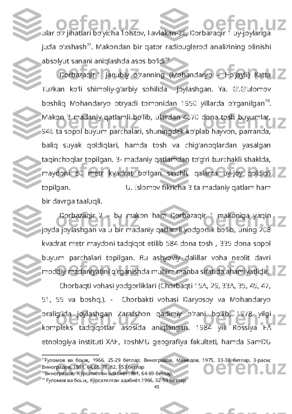 ular o‘z jihatlari bo‘yicha Tolstov, Lavlakan-26, Dorbazaqir 1 uy-joylariga
juda   o‘xshash 77
.   Makondan   bir   qator   radiouglerod   analizining   olinishi
absolyut sanani aniqlashda asos bo‘ldi 78
 
Dorbazaqir-1   janubiy   o‘zanning   (Mohandaryo   –   Ho‘jayli)   Katta
Tuzkan   ko‘li   shimoliy-g‘arbiy   sohilida     joylashgan.   Ya.   G‘.G‘ulomov
boshliq   Mohandaryo   otryadi   tomonidan   1950   yillarda   o‘rganilgan 79
.
Makon   3   madaniy   qatlamli   bo‘lib,   ulardan   4670   dona   tosh   buyumlar,
946 ta sopol buyum parchalari, shuningdek ko‘plab hayvon, parranda,
baliq   suyak   qoldiqlari,   hamda   tosh   va   chig‘anoqlardan   yasalgan
taqinchoqlar topilgan. 3- madaniy qatlamdan to‘g‘ri burchakli shaklda,
maydoni   80   metr   kvadrat   bo‘lgan   sinchli,   qalama   uy-joy   qoldig‘i
topilgan.                            U. Islomov fikricha 3 ta madaniy qatlam ham
bir davrga taaluqli.
Dorbazaqir   2   –   bu   makon   ham   Dorbazaqir   1   makoniga   yaqin
joyda joylashgan va u bir madaniy qatlamli yodgorlik bo‘lib, uning 208
kvadrat  metr  maydoni   tadqiqot   etilib   584   dona   tosh   ,   335  dona   sopol
buyum   parchalari   topilgan.   Bu   ashyoviy   dalillar   voha   neolit   davri
moddiy madaniyatini o‘rganishda muhim manba sifatida ahamiyatlidir.
Chorbaqti vohasi yodgorliklari (Chorbaqti 15A, 29, 33A, 35, 45, 47,
51,   55   va   boshq.).   -     Chorbakti   vohasi   Daryosoy   va   Mohandaryo
oralig‘ida   joylashgan   Zarafshon   qadimiy   o‘zani   bo‘lib,   1978   yilgi
kompleks   tadqiqotlar   asosida   aniqlangan.   1984   yili   Rossiya   FA
etnologiya   instituti   XAE,   ToshMU   geografiya   fakulteti,   hamda   SamDU
77
Ғуломов   ва   бошқ.   1966,   25-29   бетлар;   Виноградов,   Мамедов,   1975,   33-38   бетлар,   3-расм;
Виноградов, 1981, 64,65, 78, 82, 153 бетлар  
78
Виноградов,  Кўрсатилган адабиёт1981, 64-69 бетлар.  
79
  Ғуломов ва бошқ. Кўрсатилган адабиёт.1966, 32-59 бетлар
41 