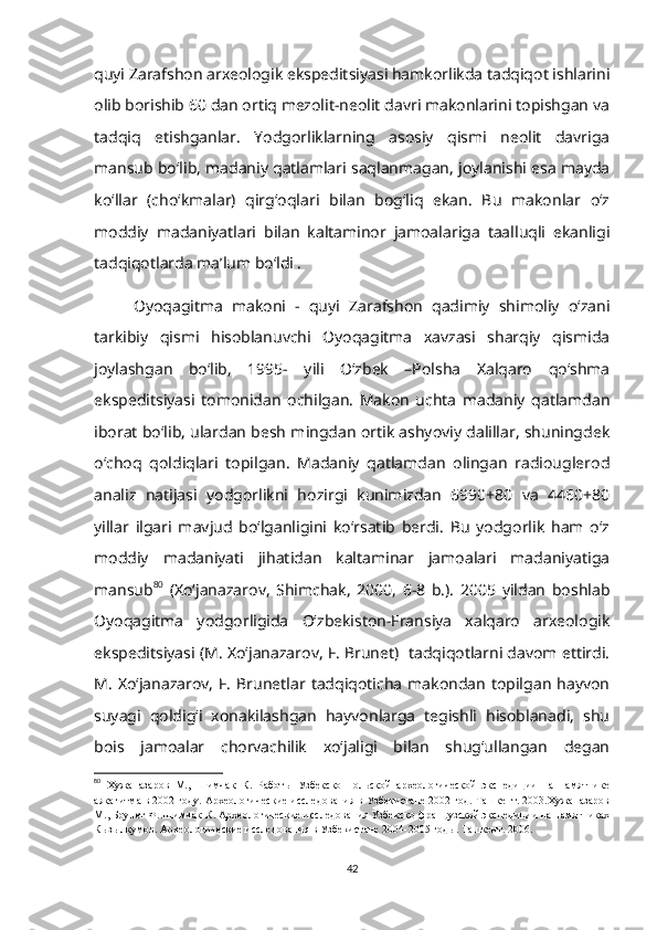 quyi Zarafshon arxeologik ekspeditsiyasi hamkorlikda tadqiqot ishlarini
olib borishib 60 dan ortiq mezolit-neolit davri makonlarini topishgan va
tadqiq   etishganlar.   Yodgorliklarning   asosiy   qismi   neolit   davriga
mansub bo‘lib, madaniy qatlamlari saqlanmagan, joylanishi esa mayda
ko‘llar   (cho‘kmalar)   qirg‘oqlari   bilan   bog‘liq   ekan.   Bu   makonlar   o‘z
moddiy   madaniyatlari   bilan   kaltaminor   jamoalariga   taalluqli   ekanligi
tadqiqotlarda ma’lum bo‘ldi .
Oyoqagitma   makoni   -   quyi   Zarafshon   qadimiy   shimoliy   o‘zani
tarkibiy   qismi   hisoblanuvchi   Oyoqagitma   xavzasi   sharqiy   qismida
joylashgan   bo‘lib,   1995-   yili   O‘zbek   –Polsha   Xalqaro   qo‘shma
ekspeditsiyasi   tomonidan   ochilgan.   Makon   uchta   madaniy   qatlamdan
iborat bo‘lib, ulardan besh mingdan ortik ashyoviy dalillar, shuningdek
o‘choq   qoldiqlari   topilgan.   Madaniy   qatlamdan   olingan   radiouglerod
analiz   natijasi   yodgorlikni   hozirgi   kunimizdan   6990+80   va   4460+80
yillar   ilgari   mavjud   bo‘lganligini   ko‘rsatib   berdi.   Bu   yodgorlik   ham   o‘z
moddiy   madaniyati   jihatidan   kaltaminar   jamoalari   madaniyatiga
mansub 80
  (Xo‘janazarov,   Shimchak,   2000,   6-8   b.).   2005   yildan   boshlab
Oyoqagitma   yodgorligida   O‘zbekiston-Fransiya   xalqaro   arxeologik
ekspeditsiyasi (M. Xo‘janazarov, F. Brunet)  tadqiqotlarni davom ettirdi.
M.   Xo‘janazarov,   F.  Brunetlar  tadqiqoticha   makondan   topilgan  hayvon
suyagi   qoldig‘i   xonakilashgan   hayvonlarga   tegishli   hisoblanadi,   shu
bois   jamoalar   chorvachilik   xo‘jaligi   bilan   shug‘ullangan   degan
80
  Хужаназаров   М.,   Шимчак   К.   Работы   Узбекско-Польской   археологической   экспедиции   на   памятнике
аякагитма в 2002 году. Археологические исследования в Узбекистане 2002 год. Ташкент. 2003.Хужаназаров
М., Брунет Ф..Шимчак К. Археологические исследования Узбекско-французской экспедиции на памятниках
Кызылкумов. Археологические исследования в Узбекистане 2004-2005 годы. Ташкент. 2006.
42 