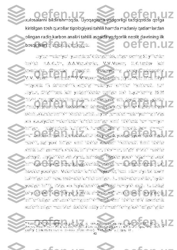 xulosalarni   bildirishmoqda.   Oyoqagitma   yodgorligi   tadqiqotida   qo‘lga
kiritilgan tosh qurollar tipologiyasi tahlili hamda madaniy qatlamlardan
olingan radio karbon analizi tahlili asosida yodgorlik neolit davrining ilk
bosqichlari  bilan sanalashtirilmoqda.
Joyitun madaniyati   yuqorida ta’kidlanganidek, o‘tgan asrning 50-yillaridan
boshlab   B.A.Kuftin,   A.A.Marushenko,   V.M.Masson,   O.K.Berdiev   kabi
arxeologlar   tomonidan   o‘rganildi.   Madaniyatning   asosiy   tadqiqotchisi
V.M.   Masson   hisoblanadi. 81
  V.M.Masson   tadqiqoticha   joyitunliklar   O‘rta   Osiyo
miqyosida   ilk   dehqonchilik   xo‘jaligi   madaniyati   sohiblari   hisoblanadi.   Buni
Joyitun,   Chig‘illitepa   kabi   yodgorliklardan   topilgan   tosh   buyumlarning   35-36
foiz ini o‘roq, tig‘lardan iborat qadama qurollar tashkil etib, deyarli barcha uylardan
o‘roq, yorg‘uchoq, keli dastalari kabi dehqonchilik xo‘jaligi bilan bog‘liq bo‘lgan
asbob-uskunalar topilishi isbotlab turibdi. Joyitun jamoalari madaniyatining o‘ziga
xos   xususiyatlari   makonlardan   ko‘plab   topilgan   sopol   idishlarda   ham   namoyon
bo‘lgan.     Tadqiqotlarda   kulolchilik   hunarmandchiligi   borasida   ham   qimmatli
ma’lumotlar olingan. Bu jamoalar uchun oddiy usulda yasalgan, yaxshi pishirilgan,
naqshli,   tagi   yassi   bo‘lgan   sopol   idishlar   xarakterli   hisoblanadi.   Sopol   idishlar
sirtida   turli   geometrik   shaklda,   to‘lqinsimon,   tishsimon,   to‘g‘ri   chiziqli   naqshlar
uchraydi.   Joyitunliklar   zeb-ziynat,   taqinchoq,   bezaklar   yasash   ishlarining   ustasi
bo‘lishgan:   hayvon,   parranda   suyaklaridan,   toshlar   hamda   chig‘anoqlardan   turli
bezaklar   yasashgan.   Makonlardan   ko‘plab   hayvonlar,   hatto   odam   qiyofasi   tasviri
tush irilgan turli narsa-predmetlar ko‘plab topilgan. Bu predmetlar toshdan, loydan
yasalgan   bo‘lib,   o‘ziga   xos   haykaltaroshlik   san’atini   namoyish   et adi .   Bu   turdagi
ashyolar kishilik ma’naviyati borasida qimmatli ma’lumotlar beradi. Ip yigirishda
qo‘llaniladigan urchuqtoshlarning topilishi  hamda sopol idishlar ichki devorlarida
saqlanib qolgan mato izlari dastlabki oddiy to‘qimachilik ning kashf etil ganligidan
81
Массон   В.М.   Южнотуркменистанский   центр   раннеземледельческих   культур.-   Труды   ЮТАКЭ,   1960,   т.   10;
Земледельческий неолит юго-запада Средней Азии.  //  Средняя Азия в эпоху камня и бронзы. Л.: Наука, 1966; Поселение
Джейтун (проблема становления производящей экономики). – МИА, №180. – Л.: Наука, 1971. 
43 