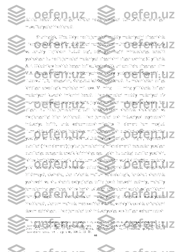 dalolat   beradi.   Zikr   etilgan   sohalar   neolit   jamoalari   turmushlarida   erishilgan
muvaffaqiyatlar hisoblanadi. 
Shuningdek, O‘rta Osiyo neolit jamoalari moddiy madaniyatini o‘rganishda
Hisor jamoalari makonlari tadqiqotlari natijalari ham muhim o‘rin tutadi. Markaziy
va   Janubiy   Tojikiston   hududi   tog‘,   tog‘   yon   bag‘ri   mintaqalariga   tarqalib
yashashgan bu neolit jamoalari madaniyati o‘rganishni o‘tgan asrning 50-yillarida
A.P. Okladnikov boshlab bergan bo‘lsa, keyinchalik uni atroflicha o‘rgangan olim
V.A.   Ranov   bo‘ldi 82
.   Hisor   madaniyatining   asosiy   yodgorliklari   Sayyod   1,   2;
Tutqovul 1, 2; Tepagazion, Kangurtut kabilar hisoblanadi. Bu makonlardan qo‘lga
kiritilgan   arxeologik   manbalar   mil.   avv.   VI   ming   –   III   ming   yilliklarda   bo‘lgan
madaniyatni   kuzatish   imkonini   beradi.   Hisor   jamoalari   moddiy   madaniyati   o‘z
mazmun-mohiyati, hususiyatiga ko‘ra joyitun jamoalari madaniyatidan keskin farq
qilgan.   Bu   holat   jamoalarning   turli   landshaft-iqlim   sharoitda   shakllangan   va
rivojlanganligi   bilan   izohlanadi.   Hisor   jamoalari   tosh   industriyasi   qayroqtoshli
industriya   bo‘lib,   unda   «chaqmoqtosh-mikrolit»   li   element   ham   mavjud.
Turmushda  turli   ishlarni  bajarishga  mo‘ljallangan tosh  qurollari   qayroqtoshlardan
yasalgan   va   ularga   o‘ziga   xos   uslubda   ishlov   berilgan.   To‘g‘ri,   qayroqtosh
qurollari (hisor elementi) joyitun jamoalarining mikroelementli paraqadan yasalgan
qurollariga qaraganda arxaik ko‘rinishga ega. Lekin bu turdagi qurollar  yasalishi,
ishlov berilishi, texnologik uslubi, turmushda bajargan vazifasi jihatidan, madaniy
yoki   texnologik   uslub   borasida   qoloqlik,   rivojlanishdan   orqada   qolganlikni
bildirmaydi,   aksincha,   ular   o‘zlarida   ma’lum   paleoekologik,   landshaft   sharoitida
yashovchi   va   shu   sharoit   extiyojlariga   to‘liq   javob   beruvchi   qadimiy,   mahalliy
jamoalarning qurollarga ishlov berish uslublari  an’analarini saqlab qolganliklarini
namoyon   etgan.   Bu   hisor   jamoalari   madaniyatining   o‘ziga   xos   xususiyatlari
hisoblanadi, ular tom ma’noda merosxo‘rlar sifatida, vorisiylik asosida an’analarni
davom ettirishgan. Hisor jamoalari tosh industriyasiga xos bo‘lgan «chaqmoqtosh-
82
  Ранов   В.А.   Гиссарская   культура:   распространение,   хронология,   экономика.   //   Культура   первобытной   эпохи
Таджикистана.   –   Душанбе,   1982;   Гиссарская   культура   –   неолит   горных   областей   Средней   Азии.   //   Каменной   век
Северной,   Средней   и   Восточной   Азии.   –   Новосибирск,   1985;   Ранов   В.А.   Неолит   (гиссарская   культура).   История
Таджикского народа. Том 1. – Душанбе, 1998.  С. 105-123. 
44 