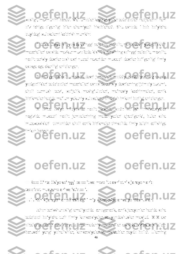 xosligi, mazmunini beradi. Ma’lumotlar keyingi yillar tadqiqotlari natijalarini ham
o‘z   ichiga   olganligi   bilan   ahamiyatli   hisoblanadi.   S h u   asnoda   1-bob   bo‘yicha
quyidagi xulosalarni keltirish mumkin: 
1. O‘rta Osiyo miqyosida so‘nggi paleolit, mezolit, neolit davri yodgorliklari
materiallari asosida mazkur muzofatda kishilik tarixining so‘nggi paleolit, mezolit,
neolit tarixiy davrlar tosh asri nuqtai nazaridan mustaqil davrlar bo‘lganligi ilmiy
asosga ega ekanligi aniqlangan.
2.   So‘nggi   paleolit,   mezolit   davri   jamoalari   moddiy   madaniyatining   asosiy
yodgorliklari tadqiqotlari materiallari asnosida tarixiy davrlarning ijtimoiy tuzumi,
aholi   turmush   tarzi,   xo‘jalik   mashg‘ulotlari,   ma’naviy   kechinmalari,   etnik
birikmalar haqida ma’lum yakuniy xulosalarni bildirish imkoni borligi aniqlangan.
3.   O‘rta   Osiyo   miqyosida   neolit   davrida   sodir   bo‘lgan   innovatsiyalar
negizida   mustaqil   neolit   jamoalarining   madaniyatlari   ajratilganki,   bular   soha
mutaxassislari     tomonidan   aholi   etnik   birikmalar   timsolida   ilmiy   talqin   etilishiga
imkon bergan.
II Bob: O’rta Osiyo so’nggi paleolit va mezolit davri etnik jarayonlari: 
tadqiqot muammolari va istiqboli.
II.   1.   Etnik jarayonlar borasidagi ilmiy konsepsiyalar va yondashuvlar.
Jahon tarixshunosligi amaliyotida  etnogenetik, etnik jarayonlar haqida soha
tadqiqoti   bo‘yicha   turli   ilmiy   konsepsiyalar   va   yondashuvlar   mavjud.   XIX   asr
o'rtalariga   kelib   etnologiyada   etnomadaniy   materiallar   asosida   o'ziga   xos   talqin
beruvchi   yangi   yo'nalishlar,   konsepsiyalar   va   maktablar   paydo   bo'ldi.   Ularning
46 