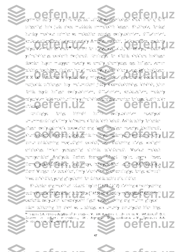 ayrimlari qat'iy ilmiy yo'nalishga taalluqliligi va tizimlashgan shakli bilan aj-ralib
to'rganligi   bois   juda   qisqa   muddatda   ommalashib   ketgan.   Shubhasiz,   fandagi
bunday   mashxur   oqimlar   va   maktablar   qatoriga   evolyutsionizm,   diffuzionizni,
strukturualizm,   etnologiyatng   tarixiy   Amerika   maktabi,   funktsonalizm,   madaniy
relyativizm   kabilar   kiradi 86
.   Har   bir   fan   o’ziga   xos   uslub,   konsepsiya,   maktab   va
yo’nalishlar- ga   asoslanib   rivojlanadi.   Etnologiya   fan   sifatida   shakllana   boshlagan
davrdan   buyon   muayyan   nazariy   va   amaliy   ahamiyatga   ega   bo’lgan,   zamon
talabiga javob bera oladigan har xil maktab va yo’nalishlar yuzaga kela boshlagan.
XIX   asr   o’rtalarida   nihoyatda   keng   miqyosda   o’tkazilgan   etnologik   tadqiqotlar
natijasida   to’plangan   boy   ma'lumotlarni   jiddiy   sistemalashtirishga   kirishish,   jahon
fanida   paydo   bo’lgan   evolyutsionizm,   diffuzionizm,   strukturalizm,   madaniy
relyativizm kabi mashhur ilmiy yo’nalishlar barcha gumanitar fanlarga kuchli ta'sir
o’tkazgan. 
Etnologiya   faniga   birinchi   bo’lib   evolyutsionizm   nazariyasi
umummetodologik ilmiy  ko’rsatma s ifatida kirib keladi. Aslida tabiiy fanlardan
o’tgan   evolyutsionistik   tasawurlar   eng   keng   tarqalgan   nazariya   hisoblanadi,
shuningdek, XIX asr  etnologiya fanida   insoniyat  madaniyati  rivojidagi  umumiy
qonun-qoidalarning   mavjudligini   asoslab,   turli   elatlarning   o’ziga   xosligini
aniqlashga   imkon   yaratganligi   alohida   ta'kidlanadi.   Mazkur   maktab
namoyandalari   Angliyada   Gerbert   Spenser,   Eduard   Teylor,   Jeyms   Frezer,
Germaniyada Adolf Bastian, Teador Bays, Fransiyada Sharl  Leturno, AQSHda Lyus
Genri Morgan o’z qarashlari, ilmiy izlanishlari bilan etnologiya faniga salmoqli
hissa qo’shdilar, yangi g’oyalarini fan doirasida tatbiq qila oldilar.
Shulardan eng mashhuri   Eduard Teylor (1832-1917) o’zining   «Insoniyatning
qadimgi tarixi to’g’risidagi tadqiqot» (1865) va  «Ibtidoiy madaniyat» (1871) nomli
asarlarida  evolyutsion  konsepsi yasini   ilgari   surgan.   Uning   eng   muhim   g’oyasi   -
odam   tabiatning   bir   qismi   va   u   tabiatga   xos   umumiy   qonuniyatlar   bilan   birga
86
  Токар е в   С.А.   История Зарубежной этнографии.  М. 1978.  Алексеев В.П. Этногенез. М. 1986.Бромлей Ю.В.
Современные   проблемы   этнографии..,   1981.   Арутюнян   Ю.В.,   Дробижева   Л.М.,   Сусоколов   А.А.
Этносоциология. – М., 1999. 84-94 б.
47 
