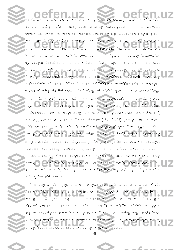 rivojlanadi.  Demak, barcha insonlar psixologik va intellektual jihatdan bir xil  tabiatli
va   ular   nafaqat   o’ziga   xos,   balki   umumiy   xususiyatlarga   ega   madaniyatni
yaratganlar. Barcha madaniy hodisalardan Teyloraing  diqqatini ibtidoiy diniy e'tiqodlar
jalb qilgan.   Uning ta'rificha, barcha   insonlar  bir  xilda rivojlanib, ibtidoiy davrlardan
umumiylikka   ega   bo’lgan   ruhiy   olamni   yaratganlar.   Natijada   ilk   bora   yuzaga
kelgan   dinlardan   animistik   tasavvurlar   hosil   bo’lgan.   U   bunday   tasavvurlar
«yovvoyi»   kishilarning   tabiat   sirlarini,   tush,   uyqu,   kasallik,   o’lim   kabi
hodisalarning sabablarini tushuntirishga intilganligi tufayli  paydo bo’lgan dastlabki
falsafiy   mushohadalarning   mahsuli   deb   hisoblaydi.   Odamlar   ibtidoiy
tushunchalarini   tabiat   bilan   bog’lab   oddiylikdan   murakkablasha   borayotgan
tasavvurlarning   rivojini   mavjud hodisalarga qiyoslab bergan. U jonga va arvohlarga
ishonish  (animizm) e'tiqodini «din minimumi», deb ataydi. «Animizm, —  deb yozadi
Teylor - aslida barcha vahshiy va madaniy xalqlar falsa fasining negizini tashkil qiladi».
Evolyutsionizm   nazariyasining   eng   yirik   namoyondalaridan   ingliz   faylasufi,
biologi,   psixologi   va   sotsiologi   Gerbert   Spenser   (1820- 1908),   jamiyat   va   odamzod
ichki   va   tashqi   omillar   ta'sirida   rivojlanadi,   degan   g’oyani   ilgari   surdi.   Tashqi
omilga   geografik   muhit,   qo’shni   jamiyat   va   xalqlar,   ichki   omilga   -   odamning
irqiy   tuzilishi,   tabiati,   va   ruhiyatining   o’ziga   xosligi   kiradi.   Spenser   insoniyat
tadrijini   koinotning   universal   qonuniyati   bilan   bog’lab   insonning   kamol
topishini uning tug’ma qobiliyati bilan bog’laydi. Va lekin tug’ma tabiat abadiy
emas,   u   takomillashish   xususiyatiga   ega.   Spenser   evolyutsiya   g’oyasini   bir
yoqlama   talqin   qilib,   ibtidoiy   odamlar   go’yo   jismoniy,   axloqiy,   aqliy   jihatdan
qoloq, deb ta'rif  beradi.
Germaniyada   etnologiya   fani   va   evolyutsionizm   ta'lichopqi   asos   solgan   Adolf
Bastian   (1826-1925)   yirik   ta'limotchi   va   etnologiya   fani   tashkilotchisi   bo’lib
tanilgan.   U   jahonning   turli   mintaqasida   to’qqiz   marta   o’tkazilgan
ekspeditsiyalari   natijasida   juda   ko’p   etnografik   materiallar   to’plab,   muayyan
yagona   nazariyani   yaratishga   muyassar   bo’lgan.   Bastianning   eng   asosiy   bosh
g’oyasi   shundan   iborat   ediki,   barcha   elatlar   umumiy   dunyoqarashga   ega   bo’lib,
oddiylikdan murakkablikka o’tish evolyutsiyasidan iborat.
48 