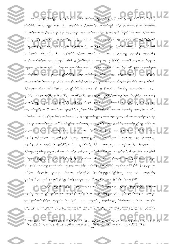 Etnologiya faniga evolyutsionizmni tatbiq  etgan Lyus Genri  Morgan  (1818-1881)
alohida   mavqega   ega.   Bu   mashhur   Amerika   etnologi   o’z   zamonasida   barcha
olimlarga nisbatan yangi nazariyadan ko’proq va samarali foydalangan. Morgan
40   yillik   umrini   Amerika   tub   aholisi   -   iroxezlar   va   boshqa   qabilalarai
o’rganishga   bag’ishlangan   asarlarida   mazmunli   va   ko’p   qirrali   g’oyalarni
ko’tarib   chiqdi.   Bu   tashabbuskor   etnolog   olim   o’zining   asosiy   nazariy
tushunchalari   va   g’oyalarini   «Qadimgi   jamiyat»   (1877)   nomli   asarida   bayon
etgan. Unda muallif uchta eng muhim etnologik mu ammolarni hal qilgan: insoniyat
tarixida   ibtidoiy   urug’chilik   tuzumining   o’rni   va   ahamiyati,   oila-nikoh
munosabatlarining shaklla nish tarixi va insoniyat tarixini davrlashtirish masalalari.
Morgan- ning   ta'rificha,   urug’chilik   jamoasi   qadimgi   ijtimoiy   tuzumlar   -   osi-
yolik,   Yevropalik,   afrikalik,   amerikalik   va   avstraliyaliklarning   bar-chasida   umumiy
xarakterga   ega.   Uning   taklif   qilgan   davrlashtirish   ta'limoti   etnografik,   tarixiy   va
arxeologik   ma'lumotlarni   yaxlitlab,   har   bir   xalqning   umuminsoniy   tarixdagi   o’z
o’rnini aniqlashga im kon berdi. L. Morganning asarlari evolyutsionizm nazariyasining
ijo biy tomonlarini to’ldiribgina qolmay, u insonlar tarixini haqqoniy o’rganishga
xizmat   qildi   va   yuqori   darajaga   ko’tardi. Rus   etnograflari   ichida   ham
evolyutsionizm   nazariyasi   keng   tarqalgan.   Ular   ham   Yevropa   va   Amerika
evolyutsion   maktab   va killari   (J.   Lyobbok,   M.   Lennan,   E.   Teylor,   A.   Bastian,   L.
Morgan)  ning asarlari orqali o’z tarixini, nikoh-oila munosabatlari va din tarixini
o’rganishga,   tadqiq   qilishga   intilganlar.   Bundan   tashqari,   mazkur   etnologiya
klassiklarining  asarlarini   qisqa  muddat   ichida   rus   tilida   nashr   etilishi   Rossiyada
o’sha   davrda   yangi   fanga   qiziqish   kuchayganligidan,   har   xil   nazariy
yo’nalishlarni tarqalishiga imkoniyat tug’ilganligidan dalolat beradi 87
.
XIX   asr   oxiri   XX   asr   boshlarida   Yevropa   etnologiyasida   ilg’or
evolyutsion g’oyalardan qaytish ro’y beradi va fanga xilof g’ayriilmiy nazariya
va   yo’nalishlar   paydo   bo’ladi.   Bu   davrda,   ayniqsa,   birinchi   jahon   urushi
arafasida mustamlaka va bozorlar uchun kurash,   ijtimoiy ziddiyatlar va ozodlik
87
  Чебоксаров Н.Н, Чебоксарова И.А. Народы. Расы. Культуры. М. 1985.Этнические стереотипы поведения.
– М., 1985.Этнология. Учебное пособие. Мискова Е.В, Мехедов Н.А, Пименов В.В. М.2005. 49-б.
49 