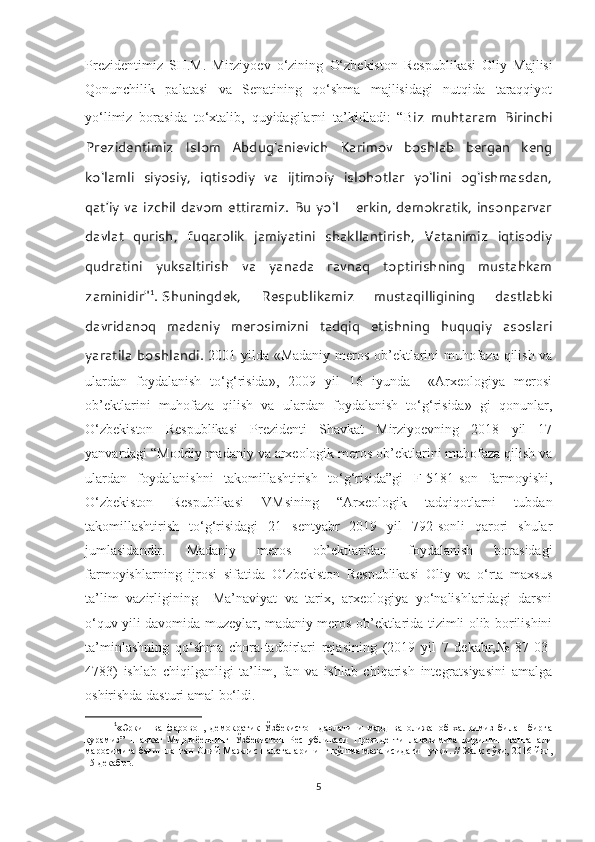 Prezidentimiz   SH.M.   Mirziyoev   o‘zining   O‘zbekiston   Respublikasi   Oliy   Majlisi
Qonunchilik   palatasi   va   Senatining   qo‘shma   majlisidagi   nutqida   taraqqiyot
yo‘limiz   borasida   to‘xtalib,   quyidagilarni   ta’kidladi:   “B iz   muhtaram   Birinchi
Prezidentimiz   Islom   Abdug‘anievich   Karimov   boshlab   bergan   keng
ko‘lamli   siyosiy,   iqtisodiy   va   ijtimoiy   islohotlar   yo‘lini   og‘ishmasdan,
qat’iy va izchil davom ettiramiz. Bu yo‘l – erkin, demokratik, insonparvar
davlat   qurish,   fuqarolik   jamiyatini   shakllantirish,   Vatanimiz   iqtisodiy
qudratini   yuksaltirish   va   yanada   ravnaq   toptirishning   mustahkam
zaminidir" 1
.   Shuningdek,   Respublikamiz   mustaqilligining   dastlabki
davridanoq   madaniy   merosimizni   tadqiq   etishning   huquqiy   asoslari
yaratila boshlandi.   2001 yilda «Madaniy meros ob’ektlarini muhofaza qilish va
ulardan   foydalanish   to‘g‘risida»,   2009   yil   16   iyunda     «Arxeologiya   merosi
ob’ektlarini   muhofaza   qilish   va   ulardan   foydalanish   to‘g‘risida»   gi   qonunlar,
O‘zbekiston   Respublikasi   Prezidenti   Shavkat   Mirziyoevning   2018   yil   17
yanvardagi “Moddiy madaniy va arxeologik meros ob’ektlarini muhofaza qilish va
ulardan   foydalanishni   takomillashtirish   to‘g‘risida”gi   F-5181-son   farmoyishi,
O‘zbekiston   Respublikasi   VMsining   “Arxeologik   tadqiqotlarni   tubdan
takomillashtirish   to‘g‘risidagi   21   sentyabr   2019   yil   792-sonli   qarori   shular
jumlasidandir.   Madaniy   meros   ob’ektlaridan   foydalanish   borasidagi
farmoyishlarning   ijrosi   sifatida   O‘zbekiston   Respublikasi   Oliy   va   o‘rta   maxsus
ta’lim   vazirligining     Ma’naviyat   va   tarix,   arxeologiya   yo‘nalishlaridagi   darsni
o‘quv yili davomida muzeylar, madaniy meros ob’ektlarida tizimli olib borilishini
ta’minlashning   qo‘shma   chora-tadbirlari   rejasining   (2019   yil   7   dekabr,№   87-03-
4783)   ishlab   chiqilganligi   ta’lim,   fan   va   ishlab   chiqarish   integratsiyasini   amalga
oshirishda dasturi amal bo‘ldi. 
1
«Эркин   ва   фаровон,   демократик   Ўзбекистон   давлатини   мард   ва   олижаноб   халқимиз   билан   бирга
қурамиз”   Шавкат   Мирзиёевнинг   Ўзбекистон   Республикаси   Президенти   лавозимига   киришиш   тантанали
маросимига бағишланган Олий Мажлис палаталарининг қўшма мажлисидаги нутқи . // Халқ сўзи, 2016 йил,
15 декабрь . 
5 