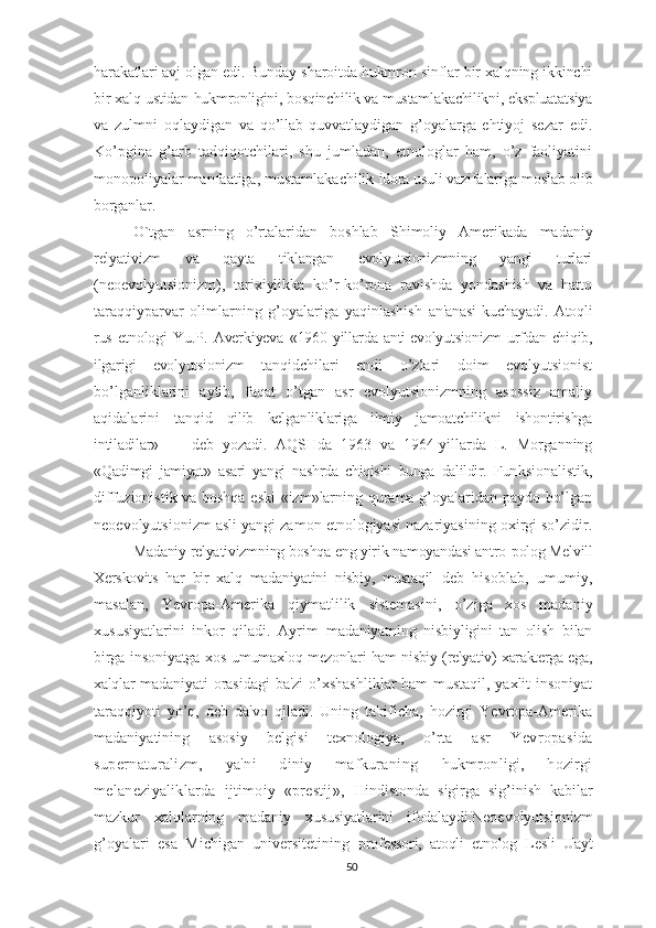 harakatlari avj olgan edi. Bunday  sharoitda hukmron sinflar bir xalqning ikkinchi
bir xalq ustidan  hukmronligini, bosqinchilik va mustamlakachilikni, ekspluatatsiya
va   zulmni   oqlaydigan   va   qo’llab-quvvatlaydigan   g’oyalarga   ehtiyoj   sezar   edi.
Ko’pgina   g’arb   tadqiqotchilari,   shu   jumladan,   etnologlar   ham,   o’z   faoliyatini
monopoliyalar manfaatiga, mustamlakachilik  idora usuli vazifalariga moslab olib
borganlar.
O`tgan   asrning   o’rtalaridan   boshlab   Shimoliy   Amerikada   mada niy
relyativizm   va   qayta   tiklangan   evolyutsionizmning   yangi   turlari
(neoevolyutsionizm),   tarixiylikka   ko’r-ko’rona   ravishda   yondashish   va   hatto
taraqqiyparvar   olimlarning   g’oyalariga   yaqinlashish   an'anasi   kuchayadi.   Atoqli
rus   etnologi   Yu.P.   Averkiyeva   «1960- yillarda  anti-evolyutsionizm   urfdan  chiqib,
ilgarigi   evolyutsionizm   tanqidchilari   endi   o’zlari   doim   evolyutsionist
bo’lganliklarini   aytib,   faqat   o’tgan   asr   evolyutsionizmning   asossiz   amaliy
aqidalarini   tanqid   qilib   kelganliklariga   ilmiy   jamoatchilikni   ishontirishga
intiladilar»   —   deb   yozadi.   AQSHda   1963   va   1964-yillarda   L.   Morganning
«Qadimgi   jamiyat»   asari   yangi   nashrda   chiqishi   bunga   dalildir.   Fun ksionalistik,
diffuzionistik va boshqa eski «izm»larning qurama g’oyalaridan paydo bo’lgan
neoevolyutsionizm asli yangi zamon etnologiyasi nazariyasining oxirgi so’zidir.
Madaniy relyativizmning boshqa eng yirik namoyandasi antro- polog Melvill
Xerskovits   har   bir   xalq   madaniyatini   nisbiy,   mustaqil   deb   hisoblab,   umumiy,
masalan,   Yevropa-Amerika   qiymatlilik   sistemasini,   o’ziga   xos   madaniy
xususiyatlarini   inkor   qiladi.   Ayrim   madaniyatning   nisbiyligini   tan   olish   bilan
birga insoniyatga xos   umumaxloq mezonlari ham nisbiy (relyativ) xarakterga ega,
xalqlar   madaniyati orasidagi  ba'zi  o’xshashliklar ham mustaqil, yaxlit insoniyat
taraqqiyoti   yo’q,   deb   da'vo   qiladi.   Uning   ta'rificha,   hozirgi   Yevropa-Amerika
madaniyatining   asosiy   belgisi   texnologiya,   o’rta   asr   Yevropasida
supernaturalizm,   ya'ni   diniy   mafkuraning   hukmronligi,   hozirgi
melaneziyaliklarda   ijtimoiy   «prestij»,   Hindistonda   sigirga   sig’inish   kabilar
mazkur   xalqlarning   madaniy   xususiyatlarini   ifodalaydi. Neoevolyutsionizm
g’oyalari   esa   Michigan   universitetining   professori,   atoqli   etnolog   Lesli   Uayt
50 