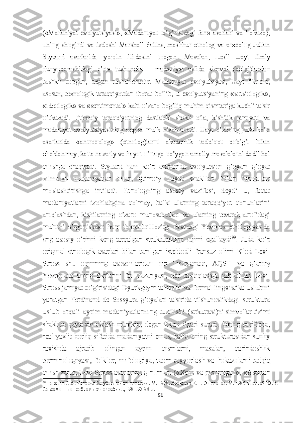 («Madaniyat  evolyutsiyasi»,   «Madaniyat   to’g’risidagi   fan»   asarlari   va   hokazo),
uning   shogirdi   va   izdoshi   Marshall   Salins,   mashhur   etnolog   va   arxeolog   Julian
Styuard   asarlarida   yorqin   ifodasini   topgan.   Masalan,   Lesli   Uayt   ilmiy
dunyoqarashidagi   o’rta   tushuncha   -   madaniyat   aslida   simvol   (belgi)lardan
tashkil   topgan,   degan   tushunchadir.   Madaniyat   evolyutsiyasi,   Uayt   fikricha,
asosan,   texnologik   taraqqiyotdan   iborat   bo’lib,   u   evolyutsiyaning   «sotsiologik»,
«ideologik» va «sentimental» kabi o’zaro bog’liq muhim qismtariga kuchli ta'sir
o’tkazadi.   Ijtimoiy   taraqqiyotning   dastlabki   shakli   oila,   kishilik   jamiyati   va
madaniyat   evolyutsiyasining   negizi   mulk   hisoblanadi.   Uayt   o’zining   juda   ko’p
asarlarida   «antropolog»   (etnolog)larni   akademik   tadqiqot   qobig’i   bilan
cheklanmay, katta nazariy va hayot o’rtaga qo’ygan amaliy masalalarni dadil hal
qilishga   chaqiradi.   Styuard   ham   ko’p   asarlarida   evolyutsion   g’oyani   g’oyat
xilma-xil   madaniyatlar   bilan,   ijtimo iy   hayot   shakllari   bilan   birma-bir
moslashtirishga   intiladi.   Etnologning   asosiy   vazifasi,   deydi   u,   faqat
madaniyatlarni   izohlabgina   qolmay,   balki   ularning   taraqqiyot   qonunlarini
aniqlashdan,   kishilarning   o’zaro   munosabatlari   va   ularning   tevarak-atrofidagi
muhitni   o’rganishdan   ham   iboratdir.Hozirgi   davrdagi   Yevropa   etnologiyasida
eng   asosiy   o’rinni   keng   tarqalgan   strukturalizm   oqimi   egallaydi 88
.   Juda   ko’p
original   etnologik   asarlari   bilan   tanilgan   iste'd odli   fransuz   olimi   Klod   Levi-
Stross   shu   oqimning   asoschilaridan   biri   hisoblanadi,   AQSH   va   g’arbiy
Yevropada   uning   fikrlarini   fan   nazariyasi,   deb   tasdiqlashga   intiladilar.   Levi-
Stross jamiyat to’g’risidagi  Dyurkgeym ta'limoti va formal lingvistika uslubini
yaratgan   Ferdinand   de   Sossyura   g’oyalari   ta'sirida   tilshunoslikdagi   struktura
uslub   orqali   ayrim   madaniyatlarning   tuzilishi   (strkutrasi)ni simvollar tizimi
shaklida   qaytadan   tiklash   mumkin,   degan   fikrni   ilgari   suradi.   Uning   ta'rificha,
real yaxlit borliq   sifatida madaniyatni emas, balki uning strukturasidan sun'iy
ravishda   ajratib   olingan   ayrim   qismlarni,   masalan,   qarindoshlik
terminologiyasi,   folklor,   mifologiya,   taom   tayyorlash   va   hokazolarni tadqiq
qilish   zarur,   Levi-Stross   asarlarining  nomlari   («Xom   va   pishirilgan»,   «Asaldan
88
 Токар е в   С.А.   История Зарубежной этнографии.  М. 1978.  Алексеев В.П. Этногенез. М. 1986.Бромлей Ю.В.
Современные проблемы этнографии.., 1981.93-98- b .
51 