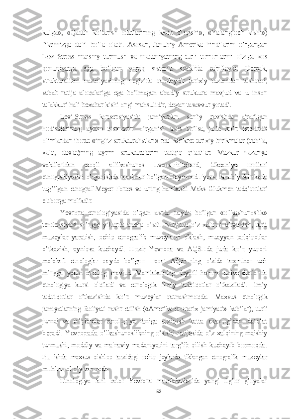 kulga»,   «Qadah   ko’tarish   odatlarining   kelib   chiqishi»,   «Yalang’och   kishi»)
fikrimizga   dalil   bo’la   oladi.   Asosan,   Janubiy   Amerika   hindilarini   o’rgangan
Levi-Stross   maishiy   turmush   va   madaniyatning   turli   tomonlarini   o’ziga   xos
qonuniyatga   ega   bo’lgan   yopiq   sistema   shaklida   ta'riflaydi.   Demak,
strukturalizm   nazariyasining   negizida   qandaydir   tarixiy   tuzumdan   tashqari,
sabab-natija   aloqalariga   ega   bo’lmagan   abadiy   struktura   mavjud   va   u   inson
tafakkuri hali bexabar kishi  ongi mahsulidir, degan tasavvur yotadi. 
Levi-Stross   konsepsiyasida   jamiyatdan   sun'iy   ravishda   ajratil gan
hodisalarining   ayrim   qismlarini   o’rganish   asos   bo’lsa,   juda   ko’p   iste'dodli
olimlardan iborat «ingliz strukturalistlari» real konkret tarixiy birikmalar (qabila,
xalq,   davlat)ning   ayrim   strukturalarini   tadqiq   qiladilar.   Mazkur   nazariya
vakillaridan   atoqli   afrikashunos   Evans-Pritchard,   Okeaniya   orollari
etnografiyasini o’rganishda mashhur bo’lgan Daymond Fyors, Janubiy Afrikada
tug’ilgan   etnograf   Meyer   Fortes   va   uning   hamkasbi   Maks   Glukmen   tadqiqot lari
e'tiborga molikdir.
Yevropa   etnologiyasida   o’tgan   asrda   paydo   bo’lgan   «o'lkashunoslik»
tendensiyasi   so’nggi   yillarda   ancha   o’sdi.   Natijada   o’z   xalqini   o’rganish,   turli
muzeylar   yaratish,   ochiq   etnografik   muzeylarni   tiklash,   muayyan   tadqiqotlar
o’tkazish,   ayniqsa   kuchaydi.   Hozir   Yevropa   va   AQSHda   juda   ko’p   yuqori
malakali   etnologlar   paydo   bo’lgan.   Faqat   AQSHning   o’zida   taxminan   uch
mingga   yaqin   etnolog   mavjud.   Mamlakatning   deyarli   hamma   universitetlarida
etnologiya   kursi   o ’
qiladi   va   etnologik   ilmiy   tadqiqotlar   o’tkaziladi.   Ilmiy
tadqiqotlar   o’tkazishda   ko’p   muzeylar   qatnashmoqda.   Maxsus   etnologik
jamiyatlarning faoliyati nashr  etilish («Amerika etnotarix   jamiyati»   kabilar),   turli
jurnal   va   to’plamlar   etnologiya   faniga   qiziqish   katta   ekanligidan   dalolat
beradi.   Yevropada   o’lkashunoslikning o’sishi natijasida o’z xalqining maishiy
turmushi,  moddiy va  ma'naviy madaniyatini  targ’ib qilish  kuchayib bormoqda.
Bu   ishda   maxsus   qishloq   tarzidagi   ochiq   joylarda   tiklangan   etnografik   muzeylar
muhim rol o’ynamoqda.
Etnologiya   fani   qator   Yevropa   mamlakatlarida   yangi   ilg’or   g’oyalar
52 