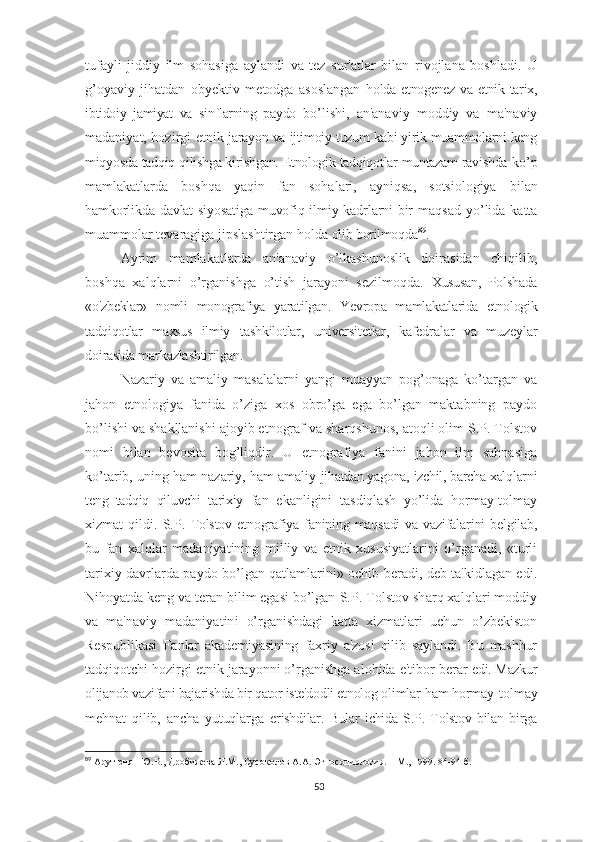 tufayli   jiddiy   ilm   sohasiga   aylandi   va   tez   sur'atlar   bilan   rivojlana   boshladi.   U
g’oyaviy   jihatdan   obyektiv   metodga   asoslangan   holda etnogenez va  etnik tarix,
ibtidoiy   jamiyat   va   sinflarning   paydo   bo’lishi,   an'anaviy   moddiy   va   ma'naviy
madaniyat, hozirgi etnik   jarayon va ijtimoiy tuzum kabi yirik muammolarni keng
miqyosda tadqiq qilishga kirishgan. Etnologik tadqiqotlar muntazam ravishda  ko’p
mamlakatlarda   boshqa   yaqin   fan   sohalari,   ayniqsa,   sotsiologiya   bilan
hamkorlikda davlat siyosatiga muvofiq ilmiy kadrlarni bir   maqsad  yo’lida  katta
muammolar tevaragiga jipslashtirgan holda  olib borilmoqda 89
.
Ayrim   mamlakatlarda   an'anaviy   o’lkashunoslik   doirasidan   chiqilib,
boshqa   xalqlarni   o’rganishga   o’tish   jarayoni   sezilmoqda.   Xususan,   Polshada
«o'zbeklar»   nomli   monografiya   yaratilgan.   Yevropa   mamlakatlarida   etnologik
tadqiqotlar   maxsus   ilmiy   tashkilotlar,   universitetlar,   kafedralar   va   muzeylar
doirasida markazlashtirilgan.
Nazariy   va   amaliy   masalalarni   yangi   muayyan   pog’onaga   ko’targan   va
jahon   etnologiya   fanida   o’ziga   xos   obro’ga   ega   bo’lgan   maktabning   paydo
bo’lishi va shakllanishi ajoyib etnograf va sharqshunos, atoqli olim S.P. Tolstov
nomi   bilan   bevosita   bog’liqdir.   U   etnografiya   fanini   jahon   ilm   sahnasiga
ko’tarib, uning ham nazariy, ham amaliy  jihatdan yagona, izchil, barcha xalqlarni
teng   tadqiq   qiluvchi   tarixiy   fan   ekanligini   tasdiqlash   yo’lida   hormay-tolmay
xizmat   qildi.   S.P.   Tolstov etnografiya fanining maqsadi  va vazifalarini  belgilab,
bu   fan   xalqlar   madaniyatining   milliy   va   etnik   xususiyatlarini   o’rganadi,   «turli
tarixiy davrlarda paydo bo’lgan qatlamlarini» ochib beradi, deb ta'kidlagan edi.
Nihoyatda keng va teran bilim egasi bo’lgan  S.P. Tolstov sharq xalqlari moddiy
va   ma'naviy   madaniyatini   o’rganishdagi   katta   xizmatlari   uchun   o’zbekiston
Respublikasi   Fanlar   akademiyasining   faxriy   a'zosi   qilib   saylandi.   Bu   mashhur
tadqiqotchi hozirgi etnik jarayonni o’rganishga alohida e'tibor berar  edi. Mazkur
olijanob vazifani bajarishda bir qator iste'dodli etnolog  olimlar ham hormay-tolmay
mehnat   qilib,   ancha   yutuqlarga   erishdilar.   Bular   ichida   S.P.   Tolstov   bilan   birga
89
  Арутюнян Ю.В., Дробижева Л.М., Сусоколов А.А. Этносоциология. – М., 1999. 84-94 б.
53 