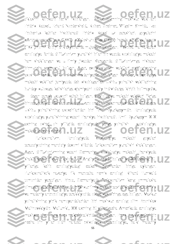 tiklashni   ko’rsatib   berish   isoblangan.   Diffuzionizmning   mashxur   vakillari:
Fridrix   Rattsel,   Erland   Nordensheld,   Robert   Grebner,   Vilgelm   Shmidt,   Leo
Frobenius   kabilar   hisoblanadi   Fridrix   Ratsel   uz   qarashlari.   goyalarini
«Antropogeografiya»   (1882).   «Xalqshunoslik»   (1885)   hamda   «Yer   va   hayot»
(1891) nomli ko'p jildlik asyorlarida mujassamlashtirgan. Yevropa mamlakatlari
etnologiya   fanida   diffuzionizm   yunalishi   bilan   bir   vaqtda   sotsiologiya   maktabi
ham   shakllangan   va   u   ilmiy   jixatdan   Karaganda   diffuzionizmga   nisbatan
birmuncha   sermaxrul   bo'lgan.   Agar,   evolyutsionizm   vakillari   etnologiyaning
asosini   insonda,   diffuzionistlar   madaniyatda   deb   bilgan   bo'lsalar,   sotsiologiya
maktabi   vakillari   jamiyatda   deb   xisoblaganlar.   Ushbu   yo'nalish   vakillarining
bunday   xulosaga   kelishlariga   «jamiyatni   oddiy   individlarga   kiritib   bo'lmaydi»,
— degan qarash ustuvorli sabab  bo'lgan. Sotsiologiya maktabi  vakillari  fikriga
binoan, jamiyat odamlar orasidagi uzaro ongli aloqalar natijasida tashkil topgan.
Ushbu   yo'nalishning   asoschilaridan   biri   Emil   Dyurkgeymdir.   Etnologiyada
sotsiologiya   yunalishining   vatani   Fransiya   hisoblanadi.   Emil   Dyurkgeym   XIX
asrning   oxirgi   o'n   yilligida   etnologiyada   yangi   yo'nalish   -   sotsiologiya
maktabiga asos solgan. 
Funktsonalizm.   Etnologiyada   sotsiologiya   maktabi   goyalari
taraqqiyotining   mantiqiy   davomi   sifatida   funktsonalizm   yunalishi   shakllangan.
Agar,   diffuzionizmning   vatani   Germaniya,   sotsiologiya   maktabi   Fransiyada
shakllangan bo'lsa, funktsionalizm Angliyada paydo bo'lgan va XX asrning 20-
yillariga   kelib   etnologiyadagi   etakchi   oqimlardan   biriga   aylangan.
Funktsonalistik   nazariya   ilk   marotaba   nemis   etnologi   Rihard   Turnvald
tomonidan   yaratilgan.   Biroq,   Germaniyada   funktsonalizm   keng   ommalasha
olmaganligi tufayli Angliyada mashxur ilmiy maktab tarzida shakllanib, ijtimoiy
va madaniy antropologiya tarakkiyotida o'ziga xos o’ringa ega bo'lgan. Mazkur
yo'nalishning   yirik   namoyandalaridan   biri   mashxur   etnolog   olim   Bronislav
Malinovskiydir.   Ma'lumki,   XX   asrning   30-yillarigacha   Amerikada   etnologiya
mashxur olim Frans Boas maktabi ta'sirida rivojlangan. Frans Boas goyalari bir
necha   o’n   yillar   oldin   nafaqat   psixologik   antropologiya,   balki   madaniy
55 