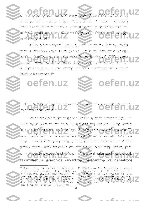 antropologiyaning   qator   dastlabki   asosiy   magistral   yonalishlari   uchun   asosiy
pillapoya   bo'lib   xizmat   qilgan.   Tadqiqotchilar   F.   Boasni   zamonaviy
etnologiyaning  me'mori deb hisoblaydilar. XX asrning 60-yil-laridan boshlab to
xozirgi   kungacha   esa   psixologik   antropologiya   yoki   ko'pincha   etnopsixologiya
nomi bilan yuritiladi 90
.  
Xullas,   jahon   miqyosida   etnologiya   fani   umumtarix   fanining   tarkibiy
qismi   sifatida   shakllangan   va   rivojlangan.   Fan   sifatida   shakllanish   tarixiga,
tadqiqot   ob`ektiga   ega.   etnologiya   maktablari   va   fanning   yo’nalishlari   paydo
bo’lgan.   Hozirgi   kunda   etnologiya   fanining   zamonaviy   yo’nalishlari   ham
vujudga   kelmoqdaki,   bu   esa   fanning   zamonaviy   muammolari   va   istiqbolini
belgilashda ahamiyatlidir.
II. 2. O’rta Osiyo so’nggi paleolit va mezolit davri etnik jarayonlari: tadqiqot 
muammolari va istiqboli
Kishilik tarixi taraqqiyotining tosh davri so‘nggi paleolit bosqichida (40- 14-
12   ming   yilliklar)   muhim   sotsial   o‘zgarishlar   ro‘y   bergan:   Hozirgi   zamon
ko‘rinishidagi   odamzod   paydo   bo‘lgan,   ibtidoiy   jamoa   tuzumidan   urug‘chilik
tuzumiga   o‘tilgan,   mehnat   qurollari   takomillashib   odamlar   turmushi   yaxshilana
borgan. Tasviriy san’at yuzaga kelgan, turar-joylar qurila boshlangan. Urug‘chilik
jamoasi   asosida   etnik   birikmalar   shakllana   borgan.   Aholi   irqiy   farqlari,   ya’ni
antropologik tiplar yuzaga kelaboshlagan. Dastavval,   odamzod   o‘z   biologik
takomillashuvi   jarayonida   (arxantrop,   paleoantrop   va   neoantrop)
90
  Садохин   А.П.,   Грушевицская   Т.Г.   Этнология.   –   М.,   2000.Сикевич   З.В.   Социология   и   психология
национальн ы х   отношений.   –   СПб.,   1999.Смелзер   Н.   Социология.   –   М.,   1994.   Стефаненко   Т.Г.
Этнопсихология. – М., 2003; Бромлей Ю.В. Современные проблемы этнографии.., М. 1981;  Арутюнян Ю.В.,
Дробижева Л.М., Сусоколов А.А. Этносоциология. – М., 1999.Арутюнян Ю.В., Дробижева Л.М., Сусоколов
А.А.   Этносоциология.  –   М.,  1999.   Ганиева   М.Х.   Этносоциология.  –   Т.,  2006.Денисова   Г.С.,   Радовель   М.Р.
Этносоциология .   –   Ростов-на-Дону ,   2000 . Дугин   А.Г.   Этносоциология .   –   М.,   2011.   Редклифф-
Браун.А.Ижтимоий антропология методи. Т.2004.
56 