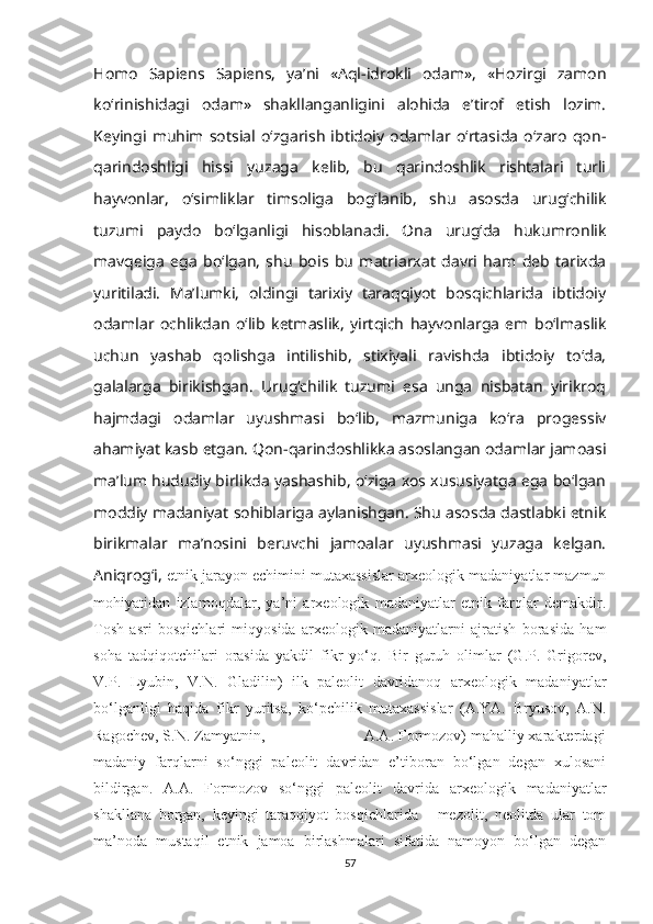 Homo   Sapiens   Sapiens,   ya’ni   «Aql-idrokli   odam»,   «Hozirgi   zamon
ko‘rinishidagi   odam»   shakllanganligini   alohida   e’tirof   etish   lozim.
Keyingi   muhim   sotsial   o‘zgarish   ibtidoiy   odamlar  o‘rtasida   o‘zaro   qon-
qarindoshligi   hissi   yuzaga   kelib,   bu   qarindoshlik   rishtalari   turli
hayvonlar,   o‘simliklar   timsoliga   bog‘lanib,   shu   asosda   urug‘chilik
tuzumi   paydo   bo‘lganligi   hisoblanadi.   Ona   urug‘da   hukumronlik
mavqeiga   ega   bo‘lgan,   shu   bois   bu   matriarxat   davri   ham   deb   tarixda
yuritiladi.   Ma’lumki,   oldingi   tarixiy   taraqqiyot   bosqichlarida   ibtidoiy
odamlar   ochlikdan   o‘lib   ketmaslik,   yirtqich   hayvonlarga   em   bo‘lmaslik
uchun   yashab   qolishga   intilishib,   stixiyali   ravishda   ibtidoiy   to‘da,
galalarga   birikishgan.   Urug‘chilik   tuzumi   esa   unga   nisbatan   yirikroq
hajmdagi   odamlar   uyushmasi   bo‘lib,   mazmuniga   ko‘ra   progessiv
ahamiyat kasb etgan. Qon-qarindoshlikka asoslangan odamlar jamoasi
ma’lum hududiy birlikda yashashib, o‘ziga xos xususiyatga ega bo‘lgan
moddiy madaniyat sohiblariga aylanishgan. Shu asosda dastlabki etnik
birikmalar   ma’nosini   beruvchi   jamoalar   uyushmasi   yuzaga   kelgan.
Aniqrog‘i,  etnik jarayon echimini mutaxassislar arxeologik madaniyatlar mazmun
mohiyatidan   izlamoqdalar,   ya’ni   arxeologik   madaniyatlar   etnik   farqlar   demakdir.
Tosh   asri   bosqichlari   miqyosida   arxeologik   madaniyatlarni   ajratish   borasida   ham
soha   tadqiqotchilari   orasida   yakdil   fikr   yo‘q.   Bir   guruh   olimlar   (G.P.   Grigorev,
V.P.   Lyubin,   V.N.   Gladilin)   ilk   paleolit   davridanoq   arxeologik   madaniyatlar
bo‘lganligi   haqida   fikr   yuritsa,   ko‘pchilik   mutaxassislar   (A.YA.   Bryusov,   A.N.
Ragochev, S.N. Zamyatnin,                        A.A. Formozov) mahalliy xarakterdagi
madaniy   farqlarni   so‘nggi   paleolit   davridan   e’tiboran   bo‘lgan   degan   xulosani
bildirgan.   A.A.   Formozov   so‘nggi   paleolit   davrida   arxeologik   madaniyatlar
shakllana   borgan,   keyingi   taraqqiyot   bosqichlarida   -   mezolit,   neolitda   ular   tom
ma’noda   mustaqil   etnik   jamoa   birlashmalari   sifatida   namoyon   bo‘lgan   degan
57 