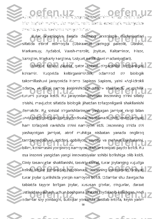 xulosani   bildiradi.   Shu   bois   etnik   jarayonlar   boshlanishini   so‘nggi   paleolit   davri
bilan   bog‘lash   mumkin,   ular   mezolit,   neolit   davrida   «arxeologik   madaniyatlar»
timsolida yanada ravshanroq namoyon bo‘lgan.
Bular   arxeologiya   fanida   davrning   arxeologik   madaniyatlari
sifatida   e’tirof   etilmoqda   (Obiraxmat   –so‘nggi   paleolit,   Obishir,
Markansuy,   Aydabol,   Vaxsh-mezolit,   Joyitun,   Kaltaminor,   Hisor,
Sazog‘on, Markaziy Farg‘ona, Ustyurt neolit davri madaniyatlari).  
Mazkur   tarixiy   davrda   qator   sotsial   o‘zgarishlar   bo‘lganligini
ko‘ramiz.   Yuqorida   keltirganimizdek,   odamzod   o‘z   biologik
takomillashuvi   jarayonida   Homo   Sapiens   Sapiens,   ya’ni   «Aql-idrokli
odam»,   «Hozirgi   zamon   ko‘rinishidagi   odam»   shakllandi,   urug‘chilik
tuzumi   yuzaga   keldi.   Bu   jarayonlar   bevosita   insonning   o‘zini   sifatiy
o‘sishi,   mavjudot   sifatida   biologik   jihatdan   to‘laqonliganli   shakllanishi
demakdir.   Bu   sotsial   o‘zgarishlarinson   yashagan   jamiyat   rivoji   bilan
uzviy bog‘liq bo‘lgan ijtimoiy hodisalar hisoblanadi. Endi, inson jamiyati
ham   to‘laqonli   ravishda   o‘zini   namoyon   etdi.   Insonning   o‘zida   o‘zi
yashayotgan   jamiyat,   atrof   muhitga   nisbatan   yanada   ongliroq
tarzdayondoshuvi,   iqtidori,   qobiliyoti,   xayotiy   va   mehnat   tajribalarini,
bilim, ko‘nimasini yorqinroq namoyon etish imkoniyati paydo bo‘ldi. Bu
esa   insonni   yangidan   yangi   innovatsiyalar   sohibi   bo‘lishiga   olib   keldi.
Diniy   tasavvurlar   shakllanishi,   tasviriy   san’at,   turar   joylarning   vujudga
kelishi   shular   jumlasidan   hisoblanadi.   Insonning   innovatsion   faoliyati
turar joylar qurilishida yorqin namoyon bo‘ldi. Odamlar shu davrgacha
tabiatda   tayyor   bo‘lgan   joylar,   xususan   g‘orlar,   o‘ngurlar,   daraxt
ustlaridan yashash uchun boshpana sifatida foydalanib kelishgan. Endi
odamlar   soy   yonbag‘ri,   buloqlar   yonlarida   dastlab   erto‘la,   keyin   yarim
58 