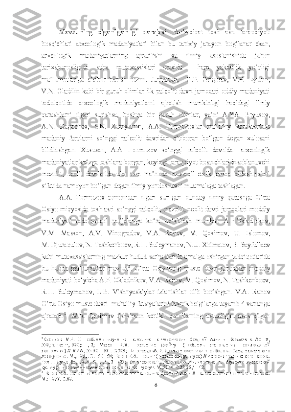 Mavzuning   o'ganilganligi   darajasi :   darhaqiqat   tosh   asri   taraqqiyoti
bosqichlari   arxeologik   madaniyatlari   bilan   bu   tarixiy   jarayon   bog‘lanar   ekan,
arxeologik   madaniyatlarning   ajratilishi   va   ilmiy   asoslanishida   jahon
tarixshunosligida   soha   mutaxassislari   orasida     ham   yakdillik   yo‘qligi
ma’lumotlariga   e’tibor   berish   lozim.   Jumladan,     G.P.   Grigorev,   V.P.   Lyubin,
V.N. Gladilin kabi bir  guruh olimlar  ilk paleolit  davri jamoaari oddiy madaniyati
tadqiqotida   arxeologik   madaniyatlarni   ajratish   mumkinligi   haqidagi   ilmiy
qarashlarni   ilgari   surishsa,   boshqa   bir   guruh   olimlar,   ya’ni   A.YA.   Bryusov,
A.N.   Ragochev,   S.N.   Zamyatnin,   A.A.   Formozovlar   mahalliy   xarakterdagi
madaniy   farqlarni   so‘nggi   paleolit   davridan   e’tiboran   bo‘lgan   degan   xulosani
bildirishgan.   Xususan,   A.A.   Formozov   so‘nggi   paleolit   davridan   arxeologik
madaniyatlar ko‘zga tashlana borgan, keyingi taraqqiyot bosqichlari hisoblanuvchi
mezolit,   neolit   davrlarida   ular   tom   ma’noda   mustaqil   etnik   jamoa   birlashmalari
sifatida namoyon bo‘lgan degan ilmiy yondoshuvni muamalaga tashlagan. 
A.A.   Formozov   tomonidan   ilgari   surilgan   bunday   ilmiy   qarashga   O‘rta
Osiyo miqyosida tosh asri so‘nggi paleolit, mezolit, neolit davri jamoalari moddiy
madaniyati   tadqiqotlari   natijalariga   ko‘ra   qo‘shilish   mumkin.   A.P.Okladnikov,
V.M.   Masson,   A.V.   Vinogradov,   V.A.   Ranov,   M.   Qosimov,   U.   Islomov,
M. Djuraqulov, N. Tashkenboev, R.H. Suleymanov, N.U. Xolmatov, B. Sayfullaev
kabi mutaxassislarning mazkur hudud sarhadlarida amalga oshirgan tadqiqotlarida
bu   haqda   ma’lumotlar   mavjud 2
.   O‘rta   Osiyoning   muste   davri   jamoalari   moddiy
madaniyati bo‘yicha A.P. Okladnikov, V.A. Ranov, M. Qosimov, N. Tashkenboev,
R.H.   Suleymanov,   L.B.   Vishnyaskiylar   izlanishlar   olib   borishgan.   V.A.   Ranov
O‘rta Osiyo muste davri  mahalliy fatsiyalarini texnik belgilarga tayanib 4 varianga
ajratadi. 3
    M.R.   Qosimov   tishsimon   kertikli   qurollarning   ustunligini   asos   qilgan
2
Косымов   М.Р.   О   проблемы   изучения   палеолита   на   территории   Средней   Азии   и   Казахстана   //ОНУ,
№9,Ташкент,1990,с11,12;   Массон   В.М.   Поселение   Джейтун   (проблемы   становления   производящей
экономики)   //   МИА, №180 . 1971. С.206;  ВиноградовА.В.   Древние охотники  и рыболовы  Среднеазиатского
междуречье. М.,  1981. С. 160-168; Ранов В.А.  Неолит (гиссарская культура) // История таджикского народа.
Том. I .   Душанбе,   1998.   С.   114,121-123;   ВиноградоваТ.,   Ранов   В.А.,Филимонова   Т.   Изучение   гиссарской
культуры и неолитические слои поселения Кангуртут. М., 2008. С.22-25,41-42.
3
  Ранов  В.А. Основные  черты  периодизации  палеолита  Средней  Азии  //  Палеоэкология древнего  человека.
М.: 1977.-С.89.
6 