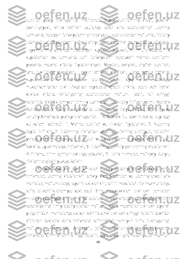 qurollari   yasay   boshlaganligi   hisoblanadi.   Suyak   qurollarining   shakli,   yasalish
texnologiyasi,   ishlov   berilishi   usullariga   qarab   soha   tadqiqotchilari   ularning
turmushda bajargan funksiyalarini aniqlashgan. Tadqiqotlardan ma’lumki, ibtidoiy
odamzod turli hayvonlarni iste’mol ehtiyojlarini qondirish maqsadida ov qilishgan.
Hayvonlarning   go‘shtdan   tozalangan   suyaklari   xususan,   polmin,   qovurg‘a,   ilik
suyaklaridan   esa   turmushda   turli   funksiyalarni   bajaruvchi   mehnat   qurollarini
yasashda   material   sifatida   foydalanishgan.   Masalan,   teshgich,   qirg‘ich   qurollari,
igna,   juvoldizlar   yasashgan,   Hayvon   terilarini   silliqlash,   ularga   pardoz   berishda
suyak   qurollarini   ishlatishgan.   Hattoki,   Buxoro   kiyigi   shoxi   qattiqligi,
mustahkamligidan   tosh   o‘zagidan   payraqalar   ajratib   olishda   qattiq   zarb   berish
vositasi   sifatida   ishlatilganligi   tadqiqotlardan   ma’lum.   Lekin,   hali   so‘nggi
paleolitda kishilik jamiyati ijtimoiy tuzilmalari juda oddiy bo‘lgan Homo Sapiens
Sapiens   zamoni   oxirgi   bosqichlarida   ular   Evropa,   Osiyo,   Afrika,   Shimoliy   va
Janubiy Amerikada yashay boshlaganlar.  K.Y a spers   bu   davr   borasida   quyidagi
xulosalarni   keltiradi:   1.   Mehnat   qurollari   va   olovdan   foydalanish;   2.   Nutqning
paydo   bo‘lishi;   3.   Odamning   o‘zligidan   ustunligi;   o‘zining   qobiliyati,   iqtidorini
yanada   yorqinroq   payqashi;   4.   Guruh   va   uyushmalarning   yuzaga   kelishi.   Ongli
ravishda uyushmalarga birlashish; 5. Odamning ijtimoiy genotipining shakllanishi.
Ko‘nikma,   bilim   tajribani   avlodga   etkazish;   6.   Etnik   normalar,   ma’naviy   dunyo,
o‘zligini anglashi yuzaga kelishi.
Kishilik tarixi tosh davri jamoalari moddiy madaniyatini o‘rganishda   etnik
birikmalar,   ularning   shakllanishi   tarixiy   shart-sharoitlari   va   ularning   arxeologik
manbalar,  ma’lumotlarga   tayanib   asoslanishi,   tahlili   masalalari   o‘z   mazmunlariga
ko‘ra   dolzarblik   ahamiyat   kasb   etadi.   Soha   mutaxassislari     tosh   asri     jamoalari
moddiy   madaniyatini   o‘rganishda   tadqiqot   ob’ekti   sifatida   bu   masalaga   e’tibor
qaratishganligi   ilmiy   adabiyotlardan   ma’lum.   Faktik   materiallar   tosh   asri   tayanch
yodgorliklari  manbalariga asosan kishilik tarixi tosh asri so‘nggi paleolit davridan
e’tiboran   dastlabki   etnik   birikmalar   ko‘rinishlari   namoyon   bo‘la   boshlaganligi
ma’lumotini   bermoqda.   Aniqrog‘i,   jahon   tarixshunosligida   dastlabki   etnik
birikmalar ko‘rinishlarini so‘nggi paleolit davri  arxeologik madaniyatlar mazmuni
60 