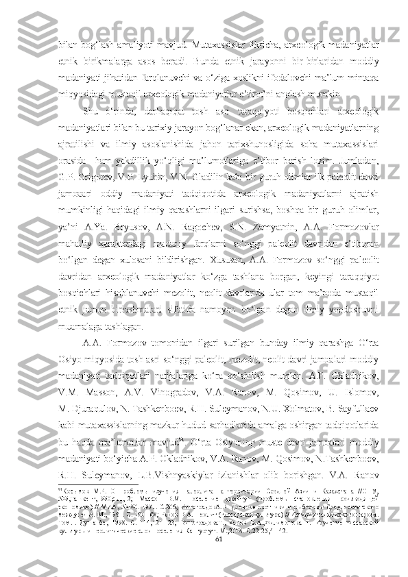 bilan  bog‘lash   amaliyoti   mavjud.   Mutaxassislar   fikricha,   arxeologik  madaniyatlar
etnik   birikmalarga   asos   beradi.   Bunda   etnik   jarayonni   bir-birlaridan   moddiy
madaniyati   jihatidan  farqlanuvchi  va   o‘ziga  xoslikni   ifodalovchi  ma’lum   mintaqa
miqyosidagi mustaqil arxeologik madaniyatlar e’tirofini anglash mumkin.
Shu   o‘rinda,   darhaqiqat   tosh   asri   taraqqiyoti   bosqichlari   arxeologik
madaniyatlari bilan bu tarixiy jarayon bog‘lanar ekan, arxeologik madaniyatlarning
ajratilishi   va   ilmiy   asoslanishida   jahon   tarixshunosligida   soha   mutaxassislari
orasida     ham   yakdillik   yo‘qligi   ma’lumotlariga   e’tibor   berish   lozim.   Jumladan,
G.P. Grigorev, V.P. Lyubin, V.N. Gladilin kabi bir guruh olimlar ilk paleolit davri
jamoaari   oddiy   madaniyati   tadqiqotida   arxeologik   madaniyatlarni   ajratish
mumkinligi   haqidagi   ilmiy   qarashlarni   ilgari   surishsa,   boshqa   bir   guruh   olimlar,
ya’ni   A.Ya.   Bryusov,   A.N.   Ragochev,   S.N.   Zamyatnin,   A.A.   Formozovlar
mahalliy   xarakterdagi   madaniy   farqlarni   so‘nggi   paleolit   davridan   e’tiboran
bo‘lgan   degan   xulosani   bildirishgan.   Xususan,   A.A.   Formozov   so‘nggi   paleolit
davridan   arxeologik   madaniyatlar   ko‘zga   tashlana   borgan,   keyingi   taraqqiyot
bosqichlari   hisoblanuvchi   mezolit,   neolit   davrlarida   ular   tom   ma’noda   mustaqil
etnik   jamoa   birlashmalari   sifatida   namoyon   bo‘lgan   degan   ilmiy   yondoshuvni
muamalaga tashlagan. 
A.A.   Formozov   tomonidan   ilgari   surilgan   bunday   ilmiy   qarashga   O‘rta
Osiyo miqyosida tosh asri so‘nggi paleolit, mezolit, neolit davri jamoalari moddiy
madaniyati   tadqiqotlari   natijalariga   ko‘ra   qo‘shilish   mumkin.   A.P.   Okladnikov,
V.M.   Masson,   A.V.   Vinogradov,   V.A.   Ranov,   M.   Qosimov,   U.   Islomov,
M. Djuraqulov, N. Tashkenboev, R.H. Suleymanov, N.U. Xolmatov, B. Sayfullaev
kabi mutaxassislarning mazkur hudud sarhadlarida amalga oshirgan tadqiqotlarida
bu   haqda   ma’lumotlar   mavjud 91
.   O‘rta   Osiyoning   muste   davri   jamoalari   moddiy
madaniyati bo‘yicha A.P. Okladnikov, V.A. Ranov, M. Qosimov, N.Tashkenboev,
R.H.   Suleymanov,   L.B.Vishnyaskiylar   izlanishlar   olib   borishgan.   V.A.   Ranov
91
Косымов   М.Р.   О   проблемы   изучения   палеолита   на   территории   Средней   Азии   и   Казахстана   //ОНУ,
№9,Ташкент,1990,с11,12;   Массон   В.М.   Поселение   Джейтун   (проблемы   становления   производящей
экономики)   //   МИА, №180 . 1971. С.206;  ВиноградовА.В.   Древние охотники  и рыболовы  Среднеазиатского
междуречье. М.,  1981. С. 160-168; Ранов В.А.  Неолит (гиссарская культура) // История таджикского народа.
Том. I .   Душанбе,   1998.   С.   114,121-123;   ВиноградоваТ.,   Ранов   В.А.,Филимонова   Т.   Изучение   гиссарской
культуры и неолитические слои поселения Кангуртут. М., 2008. С.22-25,41-42.
61 