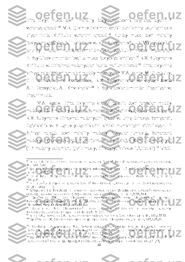 O‘rta   Osiyo   muste   davri     mahalliy   fatsiyalarini   texnik   belgilarga   tayanib   4
variantga ajratadi. 92
  M.R.   Qosimov tishsimon kertikli qurollarning ustunligini asos
qilgan   holda   Ko‘lbuloq   variantini   ajratadi. 93
  Bunday   muste   davri   mahalliy
fatsiyalarni ajratishga N. Toshkebaev va R.H. Suleymanov 94
, L.B. Vishnyaskiylar 95
tanqidiy   jihatdan   munosabatlar   bildirishgan.   Zirabuloq   mustesi   materiallari
B.   Sayfullaev tomonidan levallua-muste fatsiyasiga kiritilgan. 96
  R.X. Suleymanov
Ko‘lbuloq va Obirahmat madaniyatlari haqida ma’lumot beradi 97
   O‘rta Osiyoning
so‘nggi paleolit davri jamoalari moddiy madaniyatlari V.A. Ranov, M. Djurakulov,
G.F.   Korobkova,   N.   Tashkenbaev,   R.X.   Suleymanovlar   va   keyingi   davrda
A.P. Derevyanko, A.I. Krivoshapkin 98
. B. Sayfullaevlar tomonidan o‘rganilgan va
o‘rganilmoqda.
V.A.   Ranov     O‘rta   Osiyoning   so‘nggi   paleolit   davri   jamoalari   moddiy
madaniyatida 3 mahalliy fatsiyani- Samarqand, Xo‘jag‘or va Qorakamar ajratgan 99
,
R.X.   Suleymanov  Obiraxmat   madaniyatini   ajratdi   va   uning  doirasiga   Semiganch,
Og‘zikichik   va   SHugnov   yodgorliklarini   kiritish   mumkinligini   e’tirof   etgan.   100
So‘nggi   paleolit   davri   mahalliy   madaniy   fatsiyalar   jumlasida   Samarqand
madaniyati (Samarqand makoni, Xo‘jamazgil, Siyobcha), 101
  Ko‘lbuloq madaniyati
(1-3   madaniy   qatlamlari,   Qizilolmasoy,   G‘ishtsoy,   Bo‘zsuv   1,2,Oqtosh) 102
  kiradi.
92
  Ранов В.А. Основные черты периодизации палеолита Средней Азии // Палеоэкология древнего человека.
М.: 1977.-С.89.
93
  Касымов М.Р. Культура и варианты палеолита Узбекистана //  Каменный век Средней Азии и Казахстана.
Ташкент. 1972, с.78.
94
  Тошкенбаев   Н.Х..Сулейманов   Р.Х.   Культура   древнекаменного   века   долины   Зарафшан.   Фан,   Ташкент,
1980,с.74.
95
  Вищняцкий Л.Б. Изучение палеолита Средней Азии материалы, методы,концепции. Советская археология
№1,М.: 1989,с. 11-13.
96
 Сайфуллаев Б.Қ. Ўрта Зарафшон воҳаси тош даври маданиятлари (Зирабулоқ топилма жойи материаллари
асосида). Тарих фанлари доктори  ( DSc ) диссертацияси автореферати. Тошкент, 2022, 27-б.
97
  Сулейманов   Р.Ҳ.   Грот   Обираҳмат   и   математическая   гипотеза   Обирахматской   культур ы.
Автореф.дисс.канд.ист.наук.   Л.1968..18;   Сулейманов   Р.Ҳ.   Статистичекое   изучение   культуры   грота.-
Обираҳмат. Фан,Ташкент,1972, с.118-120.
98
  Кривошапкин   А.И.   Обирахматский   период   перехода   от   среднего   к   верхнему   палеолиту.
Автореф.дисс....доктора ист.наук.-Новосибирск.2012.-С.40.
99
  Ранов В.А., Несмеянов С.А. Палеолит и стратиграфия антропогена Средне Азии Душанбе,1973,с.22-25.
100
  Сулейманов Р.Ҳ. Статистичекое изучение культуры грота.- Обираҳмат. Фан,Ташкент,1972, с.72,73.
101
  Коробкова   Г.Ф.Джуракулов   М.Д.   Самаркандская   палеолитическая   стоянка   как   эъталон   верхнего
палеолита   Средней   Азии   ( специфика   тезники   расщепления   и   хозяйственно-производственной
деятельности)// Stratium   Plus . Вып.№ 1. Кишинёв 2000-С.385-462.
102
Ка сымов М.Р. Проблемы палеолита   Средней Азии и Южного Казахстана (по материалам многослойной
палеолитической стоянки Кульбулак), Автореф.дисс....доктора ист.наук.-Новосибирск.1990, с.41,42;
62 