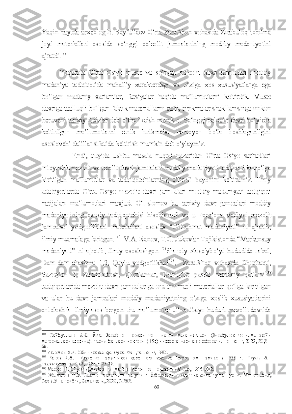 Yaqin paytda arxeolog B. Sayfullaev O‘rta Zarafshon vohasida Zirabuloq topilma
joyi   materiallari   asosida   so‘nggi   paleolit   jamoalarining   moddiy   madaniyatini
ajratdi. 103
Yuqorida   O‘rta   Osiyo   muste   va   so‘nggi   paleolit   davri   jamoalari   moddiy
madaniya   tadqiqotida   mahalliy   xarakterdagi   va   o‘ziga   xos   xususiyatlarga   ega
bo‘lgan   madaniy   variantlar,   fatsiyalar   haqida   ma’lumotlarni   keltirdik.   Muste
davriga taalluqli bo‘lgan faktik materiallarni etnik birikmalar shakllanishiga imkon
beruvchi tarixiy ildizlar deb e’tirof etish mumkin. So‘nggi paleolit davri bo‘yicha
keltirilgan   ma’lumotlarni   etnik   birikmalar   namoyon   bo‘la   boshlaganligini
asoslovchi dalillar sifatida keltirish mumkin deb o‘ylaymiz.
          Endi,   quyida   ushbu   masala   nuqtai   nazaridan   O‘rta   Osiyo   sarhadlari
miqyosidamezolit va neolit davri jamoalari moddiy madaniyati tadqiqotida qo‘lga
kiritilgan   ma’lumotlar   va   tadqiqotchilarning   e’tirofi   bayonini   keltiramiz.   Ilmiy
adabiyotlarda   O‘rta   Osiyo   mezolit   davri   jamoalari   moddiy   madaniyati   tadqiqoti
natijalari   ma’lumotlari   mavjud.   O‘.Islomov   bu   tarixiy   davr   jamoalari   moddiy
madaniyatining   asosiy   tadqiqotchisi   hisoblanadi   va   u   Farg‘ona   vodiysi   mezolit
jamoalari   yodgorliklari   materiallari   asosida   “Obirahmat   madaniyati”   ni   ajratib,
ilmiy muamalaga kiritgan. 104
  V.A. Ranov, T.G. Jukovlar Tojikistonda “Markansuy
madaniyati”   ni   ajratib,   ilmiy   asoslashgan. 105
Sharqiy   Kaspiybo‘yi   hududida   Jabal,
Dam-dam-chashma   1,2,   Qaylu   yodgorliklari 106
,     Zarafshon   vohasida   Chorbaqti,
Sazog‘on   1,   Zamichatosh,   Qorakamar,   Ochilg‘or   pastki   madaniy   qatlami 107
tadqiqotlarida mezolit davri jamoalariga oid qimmatli materiallar qo‘lga kiritilgan
va   ular   bu   davr   jamoalari   moddiy   madaniyatning   o‘ziga   xoslik   xususiyatlarini
aniqlashda  ilmiy asos bergan. Bu ma’lumotlar O‘rta Osiyo hududi mezolit davrida
103
  Сайфуллаев   Б.Қ.   Ўрта   Зарафшон   воҳаси   тош   даври   маданиятлари   (Зирабулоқ   топилма   жойи
материаллари   асосида).   Тарих   фанлари   доктори   ( DSc )   диссертацияси   автореферати.   Тошкент,   2022,   30,31-
бб.
104
  Исломов У.И. Обиширская культура. Фан,Ташкент, 1980.
105
  Ранов   В.А.     Изучение   памятников   каменного   века   на   Восточном   Памире   в   1958   г.-   Труд ы   АН
Таджикистана. Т.17, 1961. с.23-29.
106
  Марков Г.Е. Грот Дам-Дам-Чашма-2 в Восточном Прикаспии //  СА, 1966. № 2.
107
  Холматов   Н.У.   Сазоғон   маданияти   ва   унинг   Ўзбекистон   неолит   даврида   тутган   ўрни.   Монография,
СамДУ нашриёти, Самарқанд, 2020, С.383.
63 