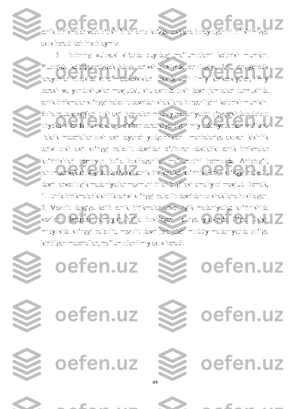 etnik birikmalar vaqt o‘tishi bilan aniq ko‘zga tashlana borayotganini bilishimizga
asos beradi deb hisoblaymiz.
2   -   bobning   xulosasi   sifatida   quyidagi   ma’lumotlarni   keltirish   mumkin.
Yuqorida   keltirganmizdek   jahon   tarixshunosligida   etnologiya   fani,   etnogenetik
jarayonlar   borasida   soha   mutaxassislari   orasida   turli   ilmiy   konsepsiyalar,   ilmiy
qarash   va   yondoshuvlar   mavjudki,   shu   asnoda   tosh   davri   jamoalari   turmushida
etnik birikmalar so‘nggi paleolit davridan shakllana borganligini keltirish mumkin.
Soha mutaxassislari  tosh asri  jamoalari moddiy madaniyatini o‘rganishda tadqiqot
obyekti sifatida bu masalaga e’tibor qaratishganligi  ilmiy adabiyotlardan ma’lum.
Faktik   materiallar   tosh   asri   tayanch   yodgorliklari     manbalariga   asosan   kishilik
tarixi   tosh   asri   so‘nggi   paleolit   davridan   e’tiboran   dastlabki   etnik   birikmalar
ko‘rinishlari   namoyon   bo‘la   boshlaganligi   ma’lumotini   bermoqda.   Aniqrog‘i,
jahon   tarixshunosligida   dastlabki   etnik   birikmalar   ko‘rinishlarini   so‘nggi   paleolit
davri  arxeologik madaniyatlar mazmuni bilan bog‘lash amaliyoti mavjud. Demak,
1.   Etnik birikmalar kishilik tarixi so‘nggi paleolit davridanoq shakllana boshlagan.
2.   Mezolit   davriga   kelib   etnik   birikmalar   arxeologik   madaniyatlar   ko‘rinishida
sezilarli   darajada   namoyon   bo‘la   boshlagan.   Bunga   yuqorida   O‘rta   Osiyo
miqyosida   so‘nggi   paleolit,   mezolit   davri   jamoalari   moddiy   madaniyatida   qo‘lga
kiritilgan materiallar, ma’lumotlar ilmiy asos beradi.
64 