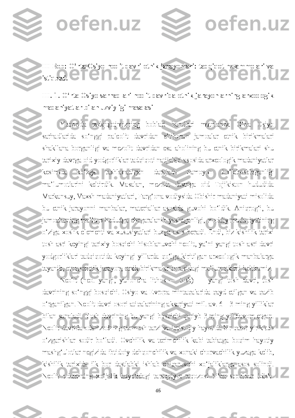 III Bob: O’rta Osiyo neolit davri etnik jarayonlari: tadqiqot muammolari va
istiqboli.
III.   1. O‘rta Osiyo sarhadlari  neolit  davrida etnik jarayonlarning arxeologik
madaniyatlar bilan uzviyligi masalasi 
Yuqorida   tadqiqotimizning   boblari   bandlari   matnlarida   O‘rta   Osiyo
sarhadlarida   so‘nggi   paleolit   davridan   e’tiboran   jamoalar   etnik   birikmalari
shakllana   borganligi   va   mezolit   davridan   esa   aholining   bu   etnik   birikmalari   shu
tarixiy davrga oid yodgorliklar tadqiqoti natijalari asosida arxeologik madaniyatlar
kesimida   ko‘zga   tashlanadigan   darajada   namoyon   bo‘laboshlaganligi
ma’lumotlarini   keltirdik.   Masalan,   mezolit   davriga   oid   Tojikiston   hududida
Markansuy, Vaxsh madaniyatlari, Farg‘ona vodiysida Obishir madaniyati misolida
bu   etnik   jarayonni   manbalar,   materiallar   asosida   guvohi   bo‘ldik.   Aniqrog‘i,   bu
jamoalarning ma’lum hududga chegaralanib yashaganligi, moddiy madaniyatining
o‘ziga xoslik elementi va xususiyatlari bunga asos beradi. Endi, biz kishilik tarixi
tosh asri keyingi tarixiy bosqichi hisoblanuvchi  neolit, ya’ni yangi tosh asri davri
yodgorliklari  tadqiqotida  keyingi  yillarda qo‘lga  kiritilgan arxeologik  manbalarga
tayanib, etnogenetik jarayon, etnik birikmalar borasidagi ma’lumotlarni keltiramiz.
Neolit   (neo.   yangi,   yunoncha   lithos   —   tosh)   —   yangi   tosh   davri,   tosh
davrining so‘nggi  bosqichi. Osiyo va Evropa mintaqalarida qayd etilgan va qazib
o‘rganilgan. Neolit davri osori atiqalarining aksariyati mil. av. 6—3-ming yilliklar
bilan sanaladi. Tosh davrining bu yangi  bosqichi  qariyb 3 ming yil  davom  etgan.
Neolit davrida odamzodning turmush tarzi va iqtisodiy hayotida bir qator yirik tub
o‘zgarishlar   sodir   bo‘ladi.   Ovchilik   va   terimchilik   kabi   tabiatga   boqim   hayotiy
mashg‘ulotlar negizida ibtidoiy dehqonchilik va xonaki chorvachilik yuzaga kelib,
kishilik   tarixida   ilk   bor   dastlabki   ishlab   chiqaruvchi   xo‘jaliklarga   asos   solindi.
Neolit   odamining   xo‘jalik   hayotidagi   taraqqiyot   taqozosi   bilan   sopoldan   idish-
65 