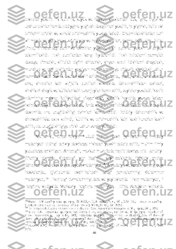 tovoqlar   yasalib   ilk   kulollik,   suyak   va   hayvon   shoxlaridan   duk,   igna,   bigiz   va
urchuq toshlar hamda oddiygina yog‘och dastgohlari yasalib, ip yigirish, baliq ovi
to‘rlarini  to‘qish va xonaki  to‘qimachilik yuzaga keladi. Chaqmoktoshlardan turli
xil mayda va yirik maxsus (o‘q-yoy va nayza paykonlari, parma, pona, arra, bolta,
o‘roq,   o‘roqranda)   qurol   va   asboblar   yasalib,   tosh   qurollar   yasash   uslubiyati
takomillashdi.   Tosh   qurollardan   keng   foydalanildi.   Tosh   boltalarni   parmalab
dastaga   o‘rnatish,   silliqlab   tig‘ini   chiqarish,   singan   sopol   idishlarni   chegalash,
munchoq   va   turli   toshlardan   yasalgan   marjonlarni   ipga   o‘tkazib   shodalash   uchun
parmalash   kabi   texnik   usullar   kashf   etildi.   Tosh   bolta,   pona,   o‘roq,   o‘rokranda,
arra,   chopqilar   kabi   xo‘jalik   qurollari   vositasida   dehqonchilikdan   tashqari,
sinchkori chayla va kulbalar kabi turar joylar barpo etilib, qayiqlar yasaladi. Neolit
odamining   mehnat   faoliyatidagi   o‘zgarishlar,   xo‘jalik   hayotida   yuzaga   kelgan
ixtirolar tufayli bu tarixiy boskich, fanda «Neolit inqilobi» deb ataldi. Bu bosqich
davomida   ona   urug‘doshligi   tizimlari   kamol   topdi.   Ibtidoiy   dehqonchilik   va
chorvachilikka   asos   solindi,   kulollik   va   to‘qimachilik   kabi   kasb-hunarlar   kashf
etilib, ota urug‘doshligiga o‘tish uchun zamin yaratildi.
Ma’lumki,   O‘rta   Osiyo   hududi   neolit   davri   jamoalarining   moddiy
madaniyati   oldingi   tarixiy   davrlarga   nisbatan   yaxshi   tadqiq   etilib,   muhim   ilmiy
yutuqlarga   erishilgan.   Aniqrog‘i,   mazkur   muzofatda   neolit   davriga   oid     Janubiy-
G‘arbiy   qismida   Kopettog‘   yon   bag‘ri     soy   etaklarida   ibtidoiy   motiga
dehqonchilikka asoslangan Joytun madaniyati 108
, Amudaryo va Zarafshonning quyi
havzalarida,   Qizilqumda   ovchi-baliqchi   urug‘   jamoalarining   Kaltaminor
madaniyati, 109
  Hisor   tog‘   tizmalarining   dara   va   yaylovlarida   Hisor   madaniyati, 110
Farg‘ona   vodiysida   Markaziy   Farg‘ona   madaniyati, 111
  O‘rta   Zarafshon   vohasida
108
Массон В.М. Джейтунская культура. ЮТАКЭ, т.10, Ашхабад, Илм, 1961, С.37-109.;   Поселение Джейтун
(проблемы становления производящей экономики). МИА, № 180, 1971.206 с. 
109
 Виноградов А.В. Древние охотники и рыболовы Среднеазиатского междуречье. М., Наука,1981, 172 с.
110
Ранов   В.А.   Гиссарская   культура:   распространение,   хронология,   экономика.   //   Культура   первобытной
эпохи   Таджикистана.   –   Душанбе,   1982;   Гиссарская   культура   –   неолит   горных   областей   Средней   Азии.   //
Каменной  век  Северной,  Средней  и   Восточной  Азии.  –  Новосибирск,  1985;  Неолит  (гиссарская   культура).
История Таджикского народа. Том 1. – Душанбе, 1998. С. 105-123.
111
Исламов   У.И.,   Тимофеев   В.И.   Культура   каменного   века   Центральной   Ферганы.   –   Ташкент:   Фан,   1986.
304 с .
66 