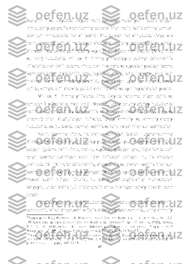 Sazog‘on 112
  va   Ustyurtda   Ustyurt   neolit   jamoalari   madaniyati 113
  tadqiq   etilgan.
Biroq, tabiiy geografik sharoitlarning taqozosi  bilan neolit  kabilalarining turmush
tarzi   turli   mintaqalarda   har   xil   kechdi.   S h u   boisdan   har   xilhududda   o‘ziga   xos
neolit   davrining   turli   xil   madaniyati   shakllandi.   Ibtidoiy   deqqonchilik   va   xonaki
chorvachilikka asoslangan  madaniy xayot  Yaqin SHarq mamlakatlari  (Misr, Iroq,
va   Eron)   hududlarida   mil.   av.   6—4-ming   yilliklardayoq   qadimgi   dehqonchilik
o‘lkalarida tosh tishli qadama o‘roq, tosh hovoncha va suyakdan yasalgan kertma
ketmonchalardan   foydalanilib,   arpa,   jaydari   bug‘doy,   tariq,   loviya   va   sholi   kabi
boshoqli   o‘simliklar   madaniylashtirildi,   guvalalardan   uylar   bino   qilinib,   avval
qo‘lda,   so‘ngra   qo‘l   charxida   guldor   sopol   idishlar   va   ayol   haykalchalari   yasaldi.
Mil.   av.   6—3-ming   yilliklarda   O‘rta   Osiyoda   istiqomat   qilgan   qabila   va
jamoalar   2   yo‘nalishda   rivoj   topdi.   Masalan,   uning   janubiy-g‘arbiy   hududlarida
neolit   davri   jamoalari   ilk   dehqonchilik   va   xonaki   chorvachilik   (echki,   qo‘y   va
qoramol)   bilan   shug‘ullangan   bo‘lsalar,   uning   shimoliy   va   shimoliy-sharqiy
hududlarida esa bu davrda odamlar ovchilik va baliq ovlash bilan kun kechiradilar.
Neolit   davrining   o‘trok,   ilk   qishloq   xarobalari   dastlab   Turkmanistonning
Kopetdog‘ etaklarida topilgan. Bunday yodgorliklar Joytun madaniyati nomi bilan
atalgan.   Qadama   tishli   o‘roq,   pichoq,   suyakdan   yasalgan   igna,   bigiz   hamda   turli
rangli   tasvirlar   tushirilgan   sopol   idish   bo‘laklari   topilgan.   Bu   ilk   ziroatkor
qishloqda 150-180 nafar dehqonchilik, chorvachilik va qisman ovchilik bilan kun
kechirgan o‘troqqishloqjamoasi  yashagan.  Xo‘jalikda  ayollar, ayniqsa,  onalarning
mavqei   kuchli   bo‘lgan.   Chunki,   bu   davrda   ona   urug‘doshligi   munosabatlari
kengayib,   undan   kichik   juft   oilalar   ajralib   chiqa   boshlagan   tarixiy   bosqich   qaror
topgan.
O‘rta   Osiyoning   janubiyhududlarida   o‘troq   dehqonchilik   va   chorvachilik
qaror topib, ishlab chiqaruvchi xo‘jalik shakllanayotgan zamonda, uning shimoliy
112
Джуракулов   М.Д.,   Холматов   Н.У.   Мезолит   и   неолит   Среднего   Зарафшана.   –   Ташкент:   Фан,   1991.   С. 3-
122 . C азаганская   культура   (Неолит   Среднего   Зарафшана).-   Самарский   научный   вестник,   №3(8),   Самара,
2014.   С.   190-197. Холматов   Н.У.   Неолит   Узбекистона:   проблемы   и   перспективы-   “Наука   и   мир”
Международный научный журнал (Россия, Волгоград), № 4.(56), 2018,Том 2, с.16-21. 
113
Бижанов   Е.Б.   Неолитические   памятники   юго-восточного   Устюрта.   //   Древняя   и   средневековая   культура
юго-восточного   Устюрта.   –   Ташкент :   Фан,   1978.   С.18-79 ;   Каменный   век   Устюрта.   Авт.реф.   на   соискание
уч.степени д.и.н. – Нукус, 1996.  С.3-42. 
67 