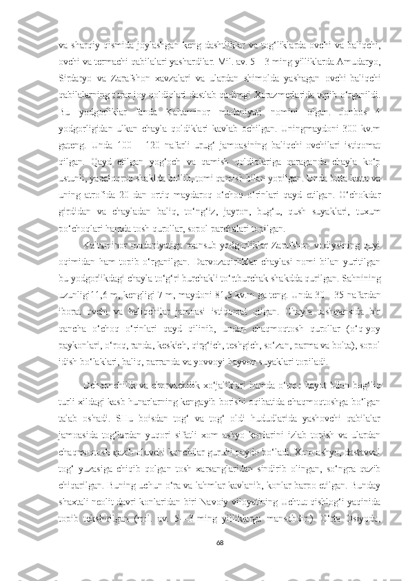 va  sharqiy   qismida   joylashgan   keng   dashtliklar   va   tog‘liklarda   ovchi   va   baliqchi,
ovchi va termachi qabilalari yashardilar. Mil. av. 5—3 ming yilliklarda Amudaryo,
Sirdaryo   va   Zarafshon   xavzalari   va   ulardan   shimolda   yashagan   ovchi-baliqchi
qabilalarning turar joy qoldiqlari dastlab qadimgi Xorazmerlarida topib o‘rganildi.
Bu   yodgorliklar   fanda   Kaltaminor   madaniyati   nomini   olgan.   Jonbos   4
yodgorligidan   ulkan   chayla   qoldiklari   kavlab   ochilgan.   Uningmaydoni   300   kv.m
gateng.   Unda   100—   120   nafarli   urug‘   jamoasining   baliqchi-ovchilari   istiqomat
qilgan.   Qayd   etilgan   yog‘och   va   qamish   qoldiqlariga   qaraganda   chayla   ko‘p
ustunli, yapaloqroq shaklda bo‘lib, tomi qamish bilan yopilgan. Unda bitta katta va
uning   atrofida   20   dan   ortiq   maydaroq   o‘choq   o‘rinlari   qayd   etilgan.   O‘chokdar
girdidan   va   chayladan   baliq,   to‘ng‘iz,   jayron,   bug‘u,   qush   suyaklari,   tuxum
po‘choqlari hamda tosh qurollar, sopol parchalari topilgan.
Kaltaminor   madaniyatiga   mansub   yodgorliklar   Zarafshon   vodiysining   quyi
oqimidan   ham   topib   o‘rganilgan.   Darvozaqirliklar   chaylasi   nomi   bilan   yuritilgan
bu yodgorlikdagi chayla to‘g‘ri burchakli to‘rtburchak shakdda qurilgan.  Sahnining
uz unligi 11,6 m, kengligi 7 m, mayd oni   81,5 kv.m ga teng. Unda 30—35 nafardan
iborat   ovchi   va   baliqchilar   jamoasi   istiqomat   qilgan.   Chayla   tashqarisida   bir
qancha   o‘choq   o‘rinlari   qayd   qilinib,   undan   chaqmoqtosh   qurollar   (o‘q-yoy
paykonlari, o‘roq, randa, keskich, qirg‘ich, teshgich, so‘zan, parma va bolta), sopol
idish bo‘laklari, baliq, parranda va yovvoyi hayvon suyaklari topiladi.
Dehqonchilik va  chorvachilik xo‘jaliklari  hamda  o‘troq hayot   b ilan   bog‘liq
turli xildagi kasb-hunarlarning kengayib borishi oqibatida chaqmoqtoshga bo‘lgan
talab   oshadi.   SHu   boisdan   tog‘   va   tog‘   oldi   hududlarida   yashovchi   qabilalar
jamoasida   tog‘lardan   yuqori   sifatli   xom   ashyo   konlarini   izlab   topish   va   ulardan
chaqmoqtosh qazib oluvchi konchilar guruhi paydo bo‘ladi. Xom ashyo, dastavval
tog‘   yuzasiga   chiqib   qolgan   tosh   xarsanglaridan   sindirib   olingan,   so‘ngra   qazib
chiqarilgan. Buning uchun o‘ra va lahmlar kavlanib, konlar barpo etilgan. Bunday
shaxtali neolit davri konlaridan biri Navoiy viloyatining Uchtut qishlog‘i yaqinida
topib   tekshirilgan   (mil.   av.   5—3-ming   yilliklarga   mansubdir.).   O‘rta   Osiyoda,
68 