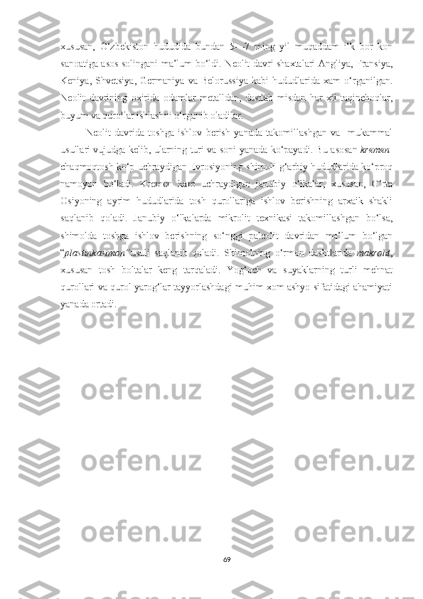 xususan,   O‘zbekiston   hududida   bundan   5—7   ming   yil   muqaddam   ilk   bor   kon
sanoatiga asos solingani ma’lum bo‘ldi. N eolit   davri shaxtalari Angliya, Fransiya,
Keniya,   Shvetsiya,   Germaniya   va   Belorussiya   kabi   hududlarida   xam   o‘rganilgan.
N eolit   davrining   oxirida   odamlar   metalldan,   dastlab   misdan   har   xil   taqinchoqlar,
buyum va qurollar ishlashni o‘rganib oladilar.
Neolit   davrida   toshga   ishlov   berish   yanada   takomillashgan   va     mukammal
usullari vujudga kelib, ularning turi va soni yanada ko‘payadi. Bu   asosan   kremen -
chaqmoqtosh   ko‘p uchraydigan Evrosiyoning shimoli-g‘arbiy hududlarida ko‘proq
namoyon   bo‘ladi.   Kremen   kam   uchraydigan   janubiy   o‘lkalar,   xususan,   O‘rta
Osiyoning   ayrim   hududlarida   tosh   qurollariga   ishlov   berishning   arxaik   shakli
saqlanib   qoladi.   Janubiy   o‘lkalarda   mikrolit   texnikasi   takomillashgan   bo‘lsa,
shimolda   toshga   ishlov   berishning   so‘nggi   paleolit   davridan   ma’lum   bo‘lgan
“ plastinkasimon” usuli   saqlanib   qoladi.   S h imolning   o‘rmon   dashtlarida   makrolit ,
xususan   tosh   boltalar   keng   tarqaladi.   Yog‘och   va   suyaklarning   turli   mehnat
qurollari va qurol yarog‘lar tayyorlashdagi muhim xom ashyo sifatidagi ahamiyati
yanada ortadi.
69 