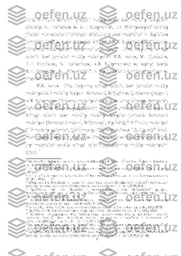 holda   Ko‘lbuloq   variantini   ajratadi. 4
  Bunday   muste   davri   mahalliy   fatsiyalarni
ajratishga   N.   Toshkebaev   va   R.H.   Suleymanov 5
,   L.B.   Vishnyaskiylar 6
  tanqidiy
jihatdan   munosabatlar   bildirishgan.   Zirabuloq   mustesi   materiallari   B.   Sayfullaev
tomonidan   levallua-muste   fatsiyasiga   kiritilgan. 7
  R.X.   Suleymanov   Ko‘lbuloq   va
Obirahmat   madaniyatlari   haqida   ma’lumot   beradi 8
    O‘rta   Osiyoning   so‘nggi
paleolit   davri   jamoalari   moddiy   madaniyatlari   V.A.   Ranov,   M.   Djurakulov,
G.F.   Korobkova,   N.   Tashkenbaev,   R.X.   Suleymanovlar   va   keyingi   davrda
A.P.  Derevyanko,  A.I.  Krivoshapkin 9
.  B.  Sayfullaevlar   tomonidan   o‘rganilgan  va
o‘rganilmoqda.
V.A.   Ranov     O‘rta   Osiyoning   so‘nggi   paleolit   davri   jamoalari   moddiy
madaniyatida 3 mahalliy fatsiyani- Samarqand, Xo‘jag‘or va Qorakamar ajratgan 10
,
R.X.   Suleymanov  Obiraxmat   madaniyatini   ajratdi   va   uning  doirasiga   Semiganch,
Og‘zikichik   va   Shugnov   yodgorliklarini   kiritish   mumkinligini   e’tirof   etgan.   11
So‘nggi   paleolit   davri   mahalliy   madaniy   fatsiyalar   jumlasida   Samarqand
madaniyati   (Samarqand   makoni,   Xo‘jamazgil,   Siyobcha), 12
  Ko‘lbuloq   madaniyati
(1-3   madaniy   qatlamlari,   Qizilolmasoy,   G‘ishtsoy,   Bo‘zsuv   1,2,   Oqtosh) 13
  kiradi.
Yaqin paytda arxeolog B. Sayfullaev O‘rta Zarafshon vohasida Zirabuloq topilma
joyi   materiallari   asosida   so‘nggi   paleolit   jamoalarining   moddiy   madaniyatini
ajratdi. 14
4
  Касымов М.Р. Культура и варианты палеолита Узбекистана //  Каменный век Средней Азии и Казахстана.
Ташкент. 1972, с.78.
5
  Тошкенбаев   Н.Х..Сулейманов   Р.Х.   Культура   древнекаменного   века   долины   Зарафшан.   Фан,   Ташкент,
1980,с.74.
6
  Вищняцкий Л.Б. Изучение палеолита Средней Азии материалы, методы,концепции. Советская археология
№1,М.: 1989,с. 11-13.
7
 Сайфуллаев Б.Қ. Ўрта Зарафшон воҳаси тош даври маданиятлари (Зирабулоқ топилма жойи материаллари
асосида). Тарих фанлари доктори  ( DSc ) диссертацияси автореферати. Тошкент, 2022, 27-б.
8
  Сулейманов   Р.Ҳ.   Грот   Обираҳмат   и   математическая   гипотеза   Обирахматской   культур ы.
Автореф.дисс.канд.ист.наук.   Л.1968..18;   Сулейманов   Р.Ҳ.   Статистичекое   изучение   культуры   грота.-
Обираҳмат. Фан,Ташкент,1972, с.118-120.
9
  Кривошапкин   А.И.   Обирахматский   период   перехода   от   среднего   к   верхнему   палеолиту.
Автореф.дисс....доктора ист.наук.-Новосибирск.2012.-С.40.
10
  Ранов В.А., Несмеянов С.А. Палеолит и стратиграфия антропогена Средне Азии Душанбе,1973,с.22-25.
11
  Сулейманов Р.Ҳ. Статистичекое изучение культуры грота.- Обираҳмат. Фан,Ташкент,1972, с.72,73.
12
  Коробкова   Г.Ф.Джуракулов   М.Д.   Самаркандская   палеолитическая   стоянка   как   эъталон   верхнего
палеолита   Средней   Азии   ( специфика   тезники   расщепления   и   хозяйственно-производственной
деятельности)// Stratium   Plus . Вып.№ 1. Кишинёв 2000-С.385-462.
13
Ка сымов   М.Р.  Проблемы  палеолита    Средней  Азии  и   Южного  Казахстана  (по  материалам   многослойной
палеолитической стоянки Кульбулак), Автореф.дисс....доктора ист.наук.-Новосибирск.1990, с.41,42;
14
  Сайфуллаев Б.Қ. Ўрта Зарафшон воҳаси тош даври маданиятлари (Зирабулоқ топилма жойи материаллари
асосида). Тарих фанлари доктори  ( DSc ) диссертацияси автореферати. Тошкент, 2022, 30,31-бб.
7 