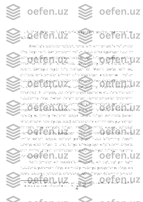 III.   2.   O’rta   Osiyo   neolit   davri   etnik   jarayonlari:   tadqiqot   muammolari   va
istiqboli.
Arxeologik   tadqiqotlar   natijalari,   hamda   ko‘p   sonli   etnografik   ma’lumotlar
O‘rta   Osiyo   neolit   davri   jamoalarini   ma’lum   hudud   doirasidayashagan   butun   bir
qabila   yoki   qavm-qarindoshlik   aloqalariga   ega   bo‘lgan   muayyan   qabilalar
birlashmasi   bo‘lganligini   ko‘rsatmoqda.   Jamoa   ijtimoiy   tuzilma   sifatida   so‘nggi
paleolit   davridayoq   paydo   bo‘la   boshlagan   edi.   Mezolit   davriga   kelib   esa,
aholilarda   etnik   jamoalar   ko‘rinishi   to‘liq   shakllangan.   «Paleoetnos»   -   ma’lum
hududda  barqaror  yashovchi   aholilar  birlashmasini   tarixan  shakllanishi   demakdir.
Bu   aholilarni   umumiy   qabila   tili   va   turmush   tarzining   o‘ziga   xos   xususiyatlari
birlashtiradi.   SHuningdek,   ular   o‘zligini   anglab   etganlar   va   shu   o‘zlik   bilan   atrof
hududlarning   o‘ziga   o‘xshash   o‘zligini   tanigan   odamlar   jamoasidan   farqlanishini
tushunganlar.   Ushbu   xususiyatlar   ularning   etnik   nomlanishlarida   ham   o‘z   aksini
topgan 114
.   Etnografik   ma’lumotlar   ko‘rsatishicha,   turli   landshaft,   iqlim   sharoitida,
iqtisodiy   va   ijtimoiy   rivojlanish   darajasi   turlicha   bo‘lgan   zamonlarda   (asosan
ishlab chiqarish iqtisodiyotiga qadar) qabilalar aholisi soni bir necha yuz kishidan
bir   necha   ming   kishigacha   bo‘lgan.   Bir   nechta   omillar,   xususan,   qabiladagi
odamlarning   soni,   qabila   yashayotgan   hududning   iqtisodiy   qudrati   va   boshqa
omillar   sezilarli   darajada   qabilalari   yashaydigan   hudud   ko‘lamining   o‘zgarib
turishiga  sabab  bo‘lgan. CHunki,  faoliyat  ko‘rsatayotgan xo‘jalik tizimi  doirasida
aholi   minimal   ehtiyoji   qondiriladigan   potensial   imkoniyati   bo‘lishini   hayotning
o‘zi taqoza qilardi. 
Neolit   jamoalari   xoh   pasttekislik   mintaqasida,   xoh   tog‘,   tog‘   yon   bag‘ri
hududlarida   yashamasin   o‘ziga   xos   moddiy   madaniyat   yaratganlar   va   o‘ziga   xos
barcha   taraqqiyot   jabhalarida   an’analariga   ega   bo‘lishgan.Kaltaminor   jamoalari
114
  Файнберг   Л.А.   Раннепервобытная   община   охотников,   собирателей,   рыболовов.   //   История   первобытного
общества. Эпоха первобытной родовой общины. – М.: Наука, 1986.
70 