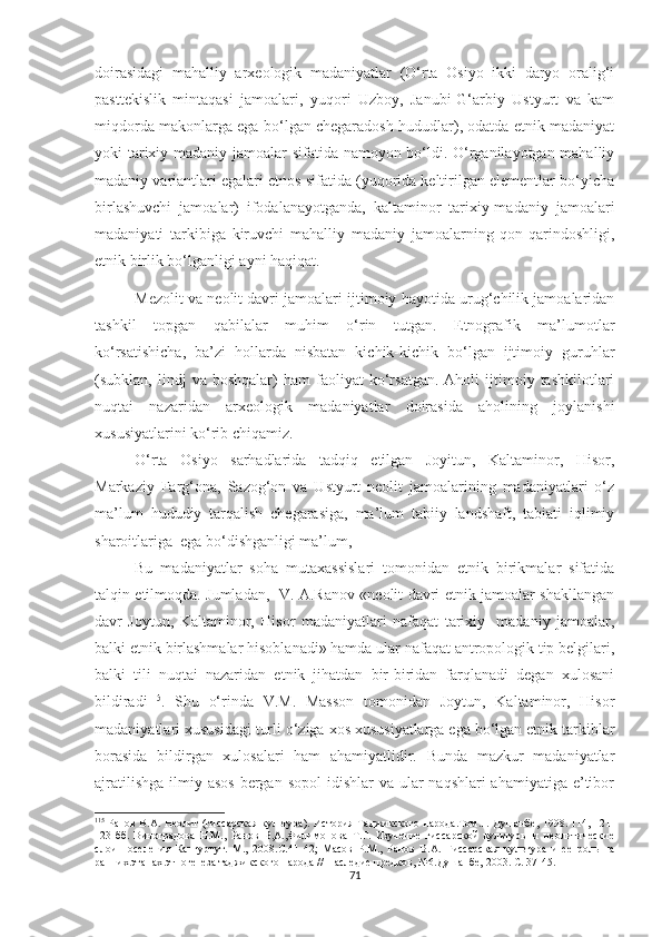 doirasidagi   mahalliy   arxeologik   madaniyatlar   (O‘rta   Osiyo   ikki   daryo   oralig‘i
pasttekislik   mintaqasi   jamoalari,   yuqori   Uzboy,   Janubi-G‘arbiy   Ustyurt   va   kam
miqdorda makonlarga ega bo‘lgan chegaradosh hududlar), odatda etnik madaniyat
yoki tarixiy madaniy jamoalar sifatida namoyon bo‘ldi. O‘rganilayotgan mahalliy
madaniy variantlari egalari etnos sifatida (yuqorida keltirilgan elementlar bo‘yicha
birlashuvchi   jamoalar)   ifodalanayotganda,   kaltaminor   tarixiy-madaniy   jamoalari
madaniyati   tarkibiga   kiruvchi   mahalliy   madaniy   jamoalarning   qon-qarindoshligi,
etnik birlik bo‘lganligi ayni haqiqat.
Mezolit va neolit davri jamoalari ijtimoiy hayotida urug‘chilik jamoalaridan
tashkil   topgan   qabilalar   muhim   o‘rin   tutgan.   Etnografik   ma’lumotlar
ko‘rsatishicha,   ba’zi   hollarda   nisbatan   kichik-kichik   bo‘lgan   ijtimoiy   guruhlar
(subklan,  lindj   va  boshqalar)   ham   faoliyat   ko‘rsatgan.   Aholi   ijtimoiy  tashkilotlari
nuqtai   nazaridan   arxeologik   madaniyatlar   doirasida   aholining   joylanishi
xususiyatlarini ko‘rib chiqamiz.
O‘rta   Osiyo   sarhadlarida   tadqiq   etilgan   Joyitun,   Kaltaminor,   Hisor,
Markaziy   Farg‘ona,   Sazog‘on   va   Ustyurt   neolit   jamoalarining   madaniyatlari   o‘z
ma’lum   hududiy   tarqalish   chegarasiga,   ma’lum   tabiiy   landshaft,   tabiati   iqlimiy
sharoitlariga  ega bo‘dishganligi ma’lum,
Bu   madaniyatlar   soha   mutaxassislari   tomonidan   etnik   birikmalar   sifatida
talqin etilmoqda. Jumladan,   V. A.Ranov «neolit davri etnik jamoalar shakllangan
davr   Joytun,   Kaltaminor,   Hisor   madaniyatlari   nafaqat   tarixiy-   madaniy   jamoalar,
balki etnik birlashmalar hisoblanadi» hamda ular nafaqat antropologik tip belgilari,
balki   tili   nuqtai   nazaridan   etnik   jihatdan   bir-biridan   farqlanadi   degan   xulosani
bildiradi 115
.   Shu   o‘rinda   V.M.   Masson   tomonidan   Joytun,   Kaltaminor,   Hisor
madaniyatlari xususidagi turli o‘ziga xos xususiyatlarga ega bo‘lgan etnik tarkiblar
borasida   bildirgan   xulosalari   ham   ahamiyatlidir.   Bunda   mazkur   madaniyatlar
ajratilishga  ilmiy asos  bergan sopol  idishlar  va ular  naqshlari  ahamiyatiga  e’tibor
115
  Ранов В.А. Неолит (гиссарская культура). История Таджикского народа.Том.1. Душанбе, 1998. 114, 121-
123-бб.   Виноградова   Н.М.,   Ранов   В,А.,Филимонова   Т.Г.   Изучение   гиссарской   культуры   и   неолитические
слои   поселения   Кангуртут.   М.,   2008.С.41 - 42;   Масов   Р.М.,   Ранов   В.А.   Гиссарская   культура   и   ее   роль   на
ранних этапах этногенеза таджикского народа // Наследие предков, №6.Душанбе, 2003.  С. 37-45.
71 