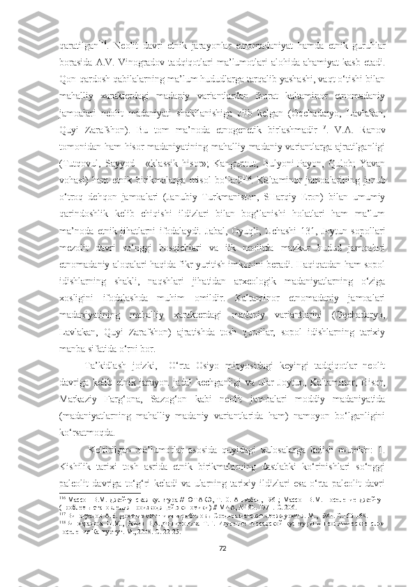 qaratilgan 116
.   Neolit   davri   etnik   jarayonlar   etnomadaniyat   hamda   etnik   guruhlar
borasida   A.V. Vinogradov  tadqiqotlari   ma’lumotlari  alohida  ahamiyat  kasb   etadi.
Qon-qardosh qabilalarning ma’lum hududlarga tarqalib yashashi, vaqt o‘tishi bilan
mahalliy   xarakterdagi   madaniy   variantlardan   iborat   kaltaminor   etnomadaniy
jamoalari   neolit   madaniyati   shakllanishiga   olib   kelgan   (Oqchadaryo,   Lavlakan,
Quyi   Zarafshon).   Bu   tom   ma’noda   etnogenetik   birlashmadir 117
.   V.A.   Ranov
tomonidan ham hisor madaniyatining mahalliy madaniy variantlarga ajratilganligi
(Tutqovul,   Sayyod   -   «klassik   hisor»;   Kangurttut,   Bulyoni-Payon,   Qulob;   Yavan
vohasi)   ham   etnik   birikmalarga   misol   bo‘ladi 118
.   Kaltaminor   jamoalarining   janub
o‘troq   dehqon   jamoalari   (Janubiy   Turkmaniston,   SHarqiy   Eron)   bilan   umumiy
qarindoshlik   kelib   chiqishi   ildizlari   bilan   bog‘lanishi   holatlari   ham   ma’lum
ma’noda   etnik   jihatlarni   ifodalaydi.   Jabal,   Oyuqli,   Uchashi   131,   Joytun   sopollari
mezolit   davri   so‘nggi   bosqichlari   va   ilk   neolitda   mazkur   hudud   jamoalari
etnomadaniy aloqalari haqida fikr yuritish imkonini beradi. Haqiqatdan ham sopol
idishlarning   shakli,   naqshlari   jihatidan   arxeologik   madaniyatlarning   o‘ziga
xosligini   ifodalashda   muhim   omildir.   Kaltaminor   etnomadaniy   jamoalari
madaniyatining   mahalliy   xarakterdagi   madaniy   variantlarini   (Oqchadaryo,
Lavlakan,   Quyi   Zarafshon)   ajratishda   tosh   qurollar,   sopol   idishlarning   tarixiy
manba sifatida o‘rni bor. 
Ta’kidlash   joizki,     O‘rta   Osiyo   miqyosidagi   keyingi   tadqiqotlar   neolit
davriga   kelib   etnik   jarayon   jadal   kechganligi   va   ular   Joytun,   Kaltaminor,   Hisor,
Markaziy   Farg‘ona,   Sazog‘on   kabi   neolit   jamoalari   moddiy   madaniyatida
(madaniyatlarning   mahalliy   madaniy   variantlarida   ham)   namoyon   bo‘lganligini
ko‘rsatmoqda.
  Keltirilgan   ma’lumotlar   asosida   quyidagi   xulosalarga   kelish   mumkin:   1.
Kishilik   tarixi   tosh   asrida   etnik   birikmalarning   dastlabki   ko‘rinishlari   so‘nggi
paleolit   davriga   to‘g‘ri   keladi   va   ularning   tarixiy   ildizlari   esa   o‘rta   paleolit   davri
116
  Массон  В.М. Джейтунская культура // ЮТАКЭ,   Т .10. Ашхабад, 1961; Массон  В.М .   Поселение Джейтун
(проблемы становления производящей экономики) // МИА, №180. 1971.  С. 206.
117
 Виноградов А.В. Древние охотники и рыболовы Среднеазиатского междуречья. М., 1981. С.160-168.
118
Виноградова   Н.М.,   Ранов   В,А.,Филимонова   Т.Г.   Изучение   гиссарской   культуры   и   неолитические   слои
поселения Кангуртут. М., 2008. С .  22-25.
72 