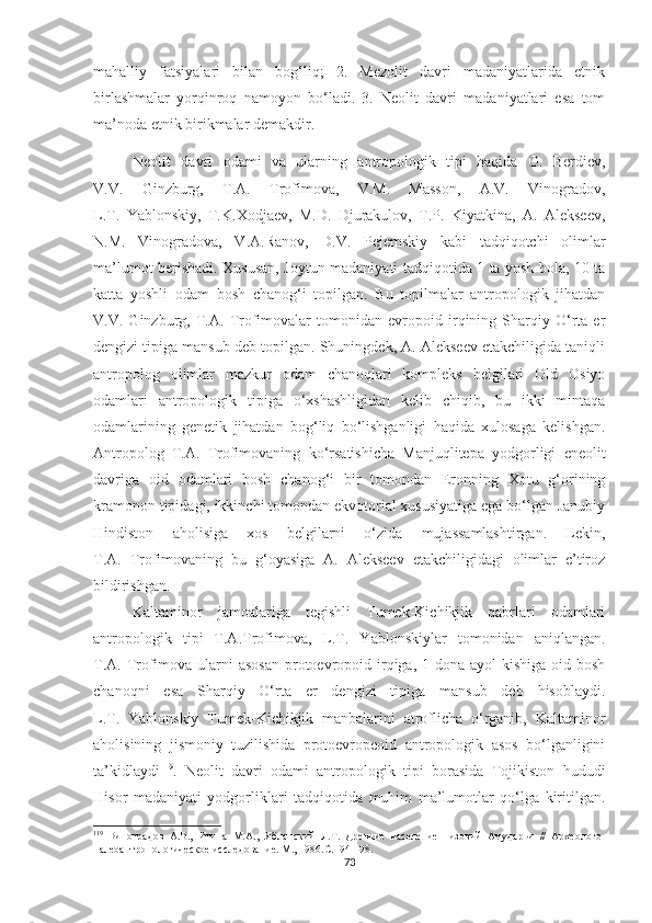 mahalliy   fatsiyalari   bilan   bog‘liq;   2.   Mezolit   davri   madaniyatlarida   etnik
birlashmalar   yorqinroq   namoyon   bo‘ladi.   3.   Neolit   davri   madaniyatlari   esa   tom
ma’noda etnik birikmalar demakdir.
Neolit   davri   odami   va   ularning   antropologik   tipi   haqida   O.   Berdiev,
V.V.   Ginzburg,   T.A.   Trofimova,   V.M.   Masson,   A.V.   Vinogradov,
L.T.   Yablonskiy,   T.K.Xodjaev,   M.D.   Djurakulov,   T.P.   Kiyatkina,   A.   Alekseev,
N.M.   Vinogradova,   V.A.Ranov,   D.V.   Pejemskiy   kabi   tadqiqotchi   olimlar
ma’lumot berishadi. Xususan, Joytun madaniyati tadqiqotida 1 ta yosh bola, 10 ta
katta   yoshli   odam   bosh   chanog‘i   topilgan.   Bu   topilmalar   antropologik   jihatdan
V.V.   Ginzburg,   T.A.   Trofimovalar   tomonidan   evropoid   irqining   Sharqiy   O‘rta   er
dengizi tipiga mansub deb topilgan. Shuningdek, A. Alekseev etakchiligida taniqli
antropolog   olimlar   mazkur   odam   chanoqlari   kompleks   belgilari   Old   Osiyo
odamlari   antropologik   tipiga   o‘xshashligidan   kelib   chiqib,   bu   ikki   mintaqa
odamlarining   genetik   jihatdan   bog‘liq   bo‘lishganligi   haqida   xulosaga   kelishgan.
Antropolog   T.A.   Trofimovaning   ko‘rsatishicha   Manjuqlitepa   yodgorligi   eneolit
davriga   oid   odamlari   bosh   chanog‘i   bir   tomondan   Eronning   Xotu   g‘orining
kramonon tipidagi, ikkinchi tomondan ekvotorial xususiyatiga ega bo‘lgan Janubiy
Hindiston   aholisiga   xos   belgilarni   o‘zida   mujassamlashtirgan.   Lekin,
T.A.   Trofimovaning   bu   g‘oyasiga   A.   Alekseev   etakchiligidagi   olimlar   e’tiroz
bildirishgan. 
Kaltaminor   jamoalariga   tegishli   Tumek-Kichikjik   qabrlari   odamlari
antropologik   tipi   T.A.Trofimova,   L.T.   Yablonskiylar   tomonidan   aniqlangan.
T.A. Trofimova ularni asosan  protoevropoid irqiga, 1 dona ayol kishiga oid bosh
chanoqni   esa   Sharqiy   O‘rta   er   dengizi   tipiga   mansub   deb   hisoblaydi.
L.T.   Yablonskiy   Tumek-Kichikjik   manbalarini   atroflicha   o‘rganib,   Kaltaminor
aholisining   jismoniy   tuzilishida   protoevropeoid   antropologik   asos   bo‘lganligini
ta’kidlaydi 119
.   Neolit   davri   odami   antropologik   tipi   borasida   Tojikiston   hududi
Hisor   madaniyati   yodgorliklari   tadqiqotida   muhim   ma’lumotlar   qo‘lga   kiritilgan.
119
  Виноградов   А.В.,   Итина   М.А.,   Ябланский   Л.Т.   Древние   население   низовий   Амударьи   //   Археолого-
палеоантропологическое исследование. М., 1986.С.194-198.
73 