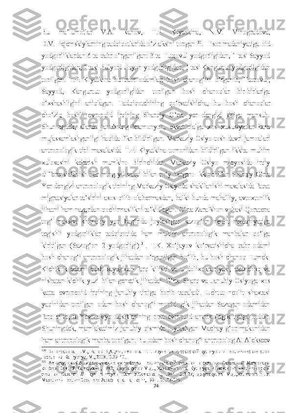 Bu   ma’lumotlar   V.A.   Ranov,   T.P.   Kiyatkina,   N.M.   Vinogradova,
D.V. Pejemskiylarning tadqiqotlarida o‘z aksini topgan 120
. Hisor madaniyatiga oid
yodgorliklardan 6 ta qabr o‘rganilgan: 3 ta Tutqovul yodgorligidan, 1 tasi Sayyod
yodgorligidan, 1 tasi Bulyoni-Poyon yodgorligidan, 1 tasi Kangurtut yodgorligidan
topilgan.   T.P.   Kiyatkina   bu   qabr   odamlari   bosh   chanog‘ini   o‘rganib,   Tutqovul,
Sayyod,   Kangurtut   yodgorligidan   topilgan   bosh   chanoqlar   bir-birlariga
o‘xshashligini   aniqlagan.   Tadqiqotchining   qo‘rsatishicha,   bu   bosh   chanoqlar
cho‘ziq   boshli   evropoid   irqining   Sharqiy   O‘rta   yer   dengizi   tipiga   mansub.
Shuningdek,   ularda   janubning   kramonyon,   ekvatorialga   xos   xususiyatlar   ham
mujassamlashganligi  haqida fikr bildirilgan. Markaziy Osiyo tosh davri jamoalari
antropologik   tipi   masalasida   T.P.   Kiyatkina   tomonidan   bildirilgan   ikkita   muhim
xulosasini   keltirish   mumkin:   Birinchidan   Markaziy   Osiyo   miqyosida   irqiy
differensialanish   har   ming   yil   vaqti   bilan   ro‘y   bergan:   Ikkinchidan   Sharqiy   O‘rta
Yer dengizi antropologik tipining Markaziy Osiyoda shakllanishi masalasida faqat
migratsiyalar   ta’sirini   asos   qilib   olabermasdan,   balki   bunda   mahalliy,   avtoxtonlik
jihatni ham nazardan qochirmaslikni ta’kidlagan. O‘rta Zarafshon vohasi Qoratepa
tog‘   massivi   shimoliy   yon   bag‘rida   joylashgan   sazog‘on   neolit   madaniyatiga
tegishli   yodgorliklar   tadqiqotida   ham   muhim   antropologik   manbalar   qo‘lga
kiritilgan   (Sazog‘on   2   yodgorligi) 121
.   T.K.   Xo‘jayov   ko‘rsatishicha   qabr   odami
bosh   chanog‘i   antropologik   jihatdan   o‘rganilgan   bo‘lib,   bu   bosh   chanoq   Tumek-
Kichikjik   odami   bosh   suyagidan   farq   kilishi   va   u   dolixokraniyasi,   uzunchoq   va
nisbatan   kichik   yuzi   bilan   genetik   jihatdan   O‘rta   Sharq   va   Janubiy   Osiyoga   xos
katta   evropeoid   irqining   janubiy   tipiga   borib   taqaladi.   Uchtut   neolit   shaxtasi
yaqinidan   topilgan   odam   bosh   chanog‘i   morfologik   jihatdan   Sazagan   odamidan
farq   qilib,   u   Yevroosiyo   dashtlarining   protoevropoid   antropologik   tipiga   oiddir.
S h uningdek,   mamlakatimiz   janubiy   qismida   joylashgan   Machay   g‘or   makonidan
ham antropologik manba topilgan. Bu odam bosh chanog‘i antropolog A. Alekseev
120
  Виноградова   Н.М.,   Ранов   В,А.,Филимонова   Т.Г.   Изучение   гиссарской   культуры   и   неолитические   слои
поселения Кангуртут. М., 2008. С.39 - 40.
121
  Амиркулов   Б.А.   Исследование   погребения   неолитичнской   стоянки   в   селении   Сазаган   //   Материалы
конфер.  СамГУ. Самарканд,  1982 ;   Джуракулов  М.Д.,  Ходжайов  Т.К. Культура  и  население  неолитической
стоянки   Сазаган   //   Научню   труды   СамГУ.Самарканд,   1984.   С.2-27;   Джуракулов   М.Д.,Холматов   Н.У.
Мазолит и неолит Среднего Зарафшана. Ташкент, 1991. С.107-109.
74 