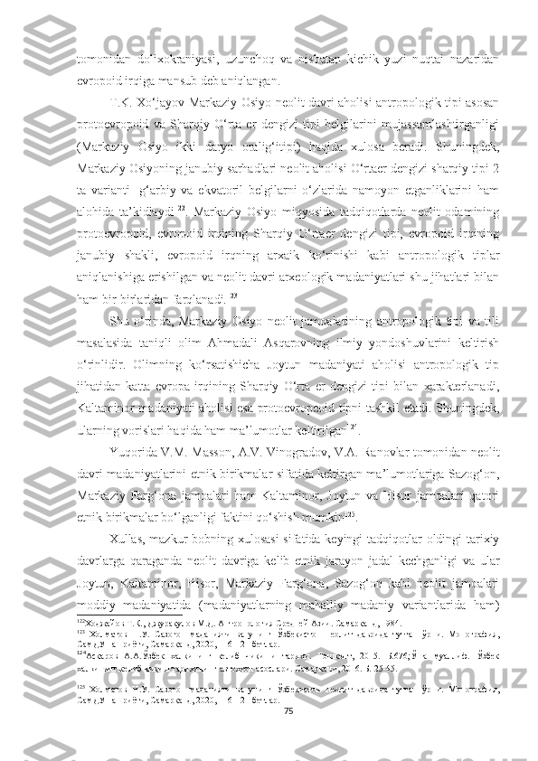 tomonidan   dolixokraniyasi,   uzunchoq   va   nisbatan   kichik   yuzi   nuqtai   nazaridan
evropoid irqiga mansub deb aniqlangan.
T.K. Xo‘jayov Markaziy Osiyo neolit davri aholisi antropologik tipi asosan
protoevropoid   va   Sharqiy   O‘rta   er   dengizi   tipi   belgilarini   mujassamlashtirganligi
(Markaziy   Osiyo   ikki   daryo   oralig‘itipi)   haqida   xulosa   beradi.   Shuningdek,
Markaziy Osiyoning janubiy sarhadlari neolit aholisi O‘rtaer dengizi sharqiy tipi 2
ta   varianti-   g‘arbiy   va   ekvatoril   belgilarni   o‘zlarida   namoyon   etganliklarini   ham
alohida   ta’kidlaydi 122
.   Markaziy   Osiyo   miqyosida   tadqiqotlarda   neolit   odamining
protoevropoid,   evropoid   irqining   Sharqiy   O‘rtaer   dengizi   tipi,   evropoid   irqining
janubiy   shakli,   evropoid   irqning   arxaik   ko‘rinishi   kabi   antropologik   tiplar
aniqlanishiga erishilgan va neolit davri arxeologik madaniyatlari shu jihatlari bilan
ham bir-birlaridan farqlanadi. 123
Shu   o‘rinda,   Markaziy   Osiyo   neolit   jamoalarining   antropologik   tipi   va   tili
masalasida   taniqli   olim   Ahmadali   Asqarovning   ilmiy   yondoshuvlarini   keltirish
o‘rinlidir.   Olimning   ko‘rsatishicha   Joytun   madaniyati   aholisi   antropologik   tip
jihatidan   katta   evropa   irqining   Sharqiy   O‘rta   er   dengizi   tipi   bilan   xarakterlanadi,
Kaltaminor madaniyati aholisi esa protoevropeoid tipni tashkil etadi. Shuningdek,
ularning vorislari haqida ham ma’lumotlar keltirilgan 124
.
Yuqorida V.M. Masson, A.V. Vinogradov, V.A. Ranovlar tomonidan neolit
davri madaniyatlarini etnik birikmalar sifatida keltirgan ma’lumotlariga Sazog‘on,
Markaziy   Farg‘ona   jamoalari   ham   Kaltaminor,   Joytun   va   Hisor   jamoalari   qatori
etnik birikmalar bo‘lganligi faktini qo‘shish mumkin 125
.
Xullas, mazkur  bobning xulosasi  sifatida keyingi  tadqiqotlar oldingi tarixiy
davrlarga   qaraganda   neolit   davriga   kelib   etnik   jarayon   jadal   kechganligi   va   ular
Joytun,   Kaltaminor,   Hisor,   Markaziy   Farg‘ona,   Sazog‘on   kabi   neolit   jamoalari
moddiy   madaniyatida   (madaniyatlarning   mahalliy   madaniy   variantlarida   ham)
122
Ходжайов Т.К., Джуракулов М.Д. Антропология Средней Азии. Самарканд, 1984.
123
  Холматов   Н.У.   Сазоғон   маданияти   ва   унинг   Ўзбекистон   неолит   даврида   тутган   ўрни.   Монография,
СамДУ нашриёти, Самарқанд, 2020, 116-121-бетлар.
124
Асқаров   А.А.Ўзбек   халқининг   келиб   чиқиши   тарихи.   Тошкент,   2015.   Б.676;Ўша   муаллиф.   Ўзбек
халқининг келиб чиқиш тарихининг автохтон асослари. Самарқанд, 2016. Б. 25-45.
125
  Холматов   Н.У.   Сазоғон   маданияти   ва   унинг   Ўзбекистон   неолит   даврида   тутган   ўрни.   Монография,
СамДУ нашриёти, Самарқанд, 2020, 116-121-бетлар.
75 