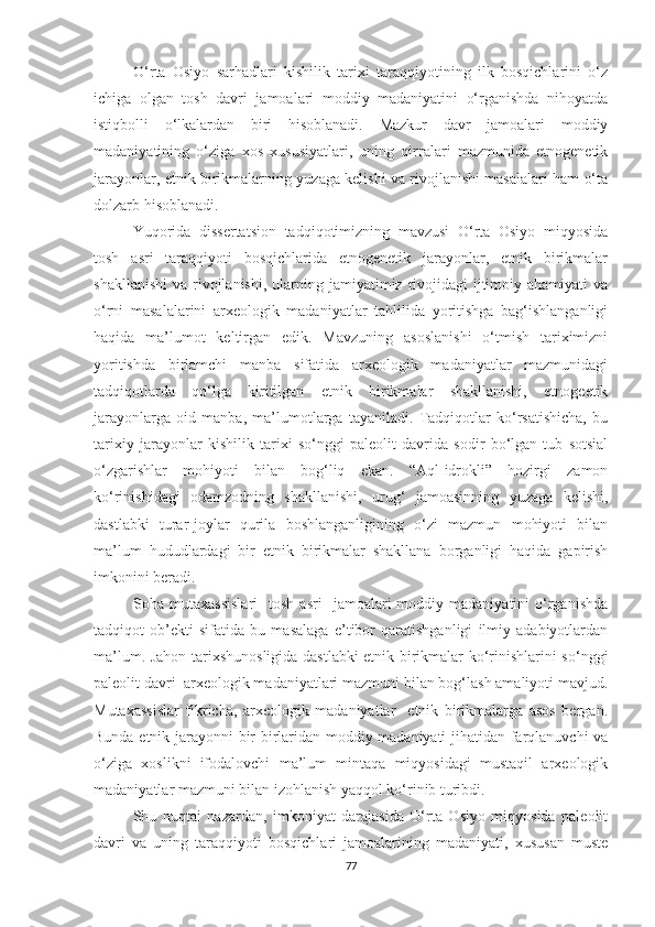 O‘rta   Osiyo   sarhadlari   kishilik   tarixi   taraqqiyotining   ilk   bosqichlarini   o‘z
ichiga   olgan   tosh   davri   jamoalari   moddiy   madaniyatini   o‘rganishda   nihoyatda
istiqbolli   o‘lkalardan   biri   hisoblanadi.   Mazkur   davr   jamoalari   moddiy
madaniyatining   o‘ziga   xos   xususiyatlari,   uning   qirralari   mazmunida   etnogenetik
jarayonlar, etnik birikmalarning yuzaga kelishi va rivojlanishi masalalari ham o‘ta
dolzarb hisoblanadi.
Yuqorida   dissertatsion   tadqiqotimizning   mavzusi   O‘rta   Osiyo   miqyosida
tosh   asri   taraqqiyoti   bosqichlarida   etnogenetik   jarayonlar,   etnik   birikmalar
shakllanishi  va  rivojlanishi,  ularning jamiyatimiz  rivojidagi   ijtimoiy  ahamiyati  va
o‘rni   masalalarini   arxeologik   madaniyatlar   tahlilida   yoritishga   bag‘ishlanganligi
haqida   ma’lumot   keltirgan   edik.   Mavzuning   asoslanishi   o‘tmish   tariximizni
yoritishda   birlamchi   manba   sifatida   arxeologik   madaniyatlar   mazmunidagi
tadqiqotlarda   qo‘lga   kiritilgan   etnik   birikmalar   shakllanishi,   etnogeetik
jarayonlarga   oid   manba,   ma’lumotlarga   tayaniladi.   Tadqiqotlar   ko‘rsatishicha,   bu
tarixiy   jarayonlar   kishilik   tarixi   so‘nggi   paleolit   davrida   sodir   bo‘lgan   tub   sotsial
o‘zgarishlar   mohiyoti   bilan   bog‘liq   ekan.   “Aql-idrokli”   hozirgi   zamon
ko‘rinishidagi   odamzodning   shakllanishi,   urug‘   jamoasinning   yuzaga   kelishi,
dastlabki   turar-joylar   qurila   boshlanganligining   o‘zi   mazmun   mohiyoti   bilan
ma’lum   hududlardagi   bir   etnik   birikmalar   shakllana   borganligi   haqida   gapirish
imkonini beradi.
Soha  mutaxassislari     tosh  asri     jamoalari  moddiy  madaniyatini  o‘rganishda
tadqiqot   ob’ekti   sifatida   bu   masalaga   e’tibor   qaratishganligi   ilmiy   adabiyotlardan
ma’lum. Jahon tarixshunosligida dastlabki etnik birikmalar ko‘rinishlarini so‘nggi
paleolit davri  arxeologik madaniyatlari mazmuni bilan bog‘lash amaliyoti mavjud.
Mutaxassislar   fikricha,   arxeologik   madaniyatlar     etnik   birikmalarga   asos   bergan.
Bunda etnik jarayonni bir-birlaridan moddiy madaniyati jihatidan farqlanuvchi va
o‘ziga   xoslikni   ifodalovchi   ma’lum   mintaqa   miqyosidagi   mustaqil   arxeologik
madaniyatlar mazmuni bilan izohlanish yaqqol ko‘rinib turibdi. 
Shu   nuqtai   nazardan,   imkoniyat   darajasida   O‘rta   Osiyo   miqyosida   paleolit
davri   va   uning   taraqqiyoti   bosqichlari   jamoalarining   madaniyati,   xususan   muste
77 