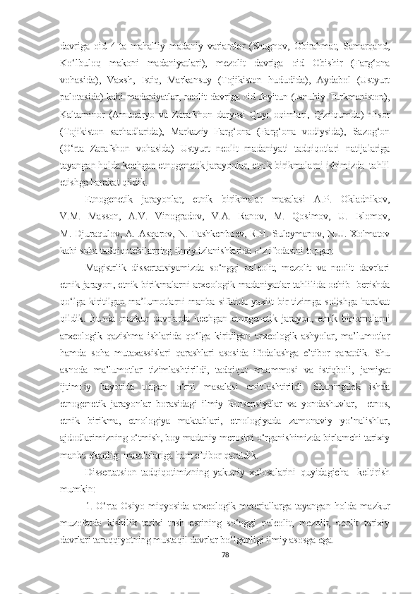 davriga   oid   4   ta   mahalliy   madaniy   variantlar   (Shugnov,   Obirahmat,   Samarqand,
Ko‘lbuloq   makoni   madaniyatlari),   mezolit   davriga   oid   Obishir   (Farg‘ona
vohasida),   Vaxsh,   Istiq,   Markansuy   (Tojikiston   hududida),   Aydabol   (Ustyurt
palotasida) kabi madaniyatlar, neolit davriga oid Joyitun (Janubiy Turkmaniston),
Kaltaminor   (Amudaryo   va   Zarafshon   daryosi   Quyi   oqimlari,   Qizilqumda)   Hisor
(Tojikiston   sarhadlarida),   Markaziy   Farg‘ona   (Farg‘ona   vodiysida),   Sazog‘on
(O‘rta   Zarafshon   vohasida)   Ustyurt   neolit   madaniyati   tadqiqotlari   natijalariga
tayangan holda kechgan etnogenetik jarayonlar, etnik birikmalarni ishimizda  tahlil
etishga harakat qildik. 
Etnogenetik   jarayonlar,   etnik   birikmalar   masalasi   A.P.   Okladnikov,
V.M.   Masson,   A.V.   Vinogradov,   V.A.   Ranov,   M.   Qosimov,   U.   Islomov,
M.  Djuraqulov,  A.  Asqarov,  N.  Tashkenboev,   R.H.  Suleymanov,  N.U.   Xolmatov
kabi soha tadqiqotchilarning ilmiy izlanishlarida o‘z ifodasini topgan
Magistrlik   dissertatsiyamizda   so‘nggi   paleolit,   mezolit   va   neolit   davrlari
etnik jarayon ,   etnik birikmalarni   arxeologik madaniyatlar tahlilida ochib   berishda
qo‘lga   kiritilgan   ma’lumotlarni   manba   sifatida   yaxlit   bir   tizimga   solishga   harakat
qildik.   Bunda   mazkur   davrlarda   kechgan   etnogenetik   jarayon ,   etnik   birikmalarni
arxeologik   qazishma   ishlarida   qo‘lga   kiritilgan   arxeologik   ashyolar,   ma’lumotlar
hamda   soha   mutaxassislari   qarashlari   asosida   ifodalashga   e’tibor   qaratdik.   Shu
asnoda   ma’lumotlar   tizimlashtirildi,   tadqiqot   muammosi   va   istiqboli,   jamiyat
ijtimoiy   hayotida   tutgan   o‘rni   masalasi   aniqlashtirildi.   Shuningdek   ishda
etnogenetik   jarayonlar   borasidagi   ilmiy   konsepsiyalar   va   yondashuvlar,     etnos,
etnik   birikma,   etnologiya   maktablari,   etnologiyada   zamonaviy   yo’nalishlar,
ajdodlarimizning o‘tmish, boy madaniy merosini o‘rganishimizda birlamchi tarixiy
manba ekanligi masalalariga ham e’tibor qaratdik.
Dissertatsion   tadqiqotimizning   yakuniy   xulosalarini   quyidagicha     keltirish
mumkin: 
1.   O‘rta   Osiyo   miqyosida   arxeologik   materiallarga   tayangan   holda   mazkur
muzofatda   kishilik   tarixi   tosh   asrining   so‘nggi   paleolit,   mezolit,   neolit   tarixiy
davrlari taraqqiyotning mustaqil davrlar bo‘lganligi ilmiy asosga ega. 
78 