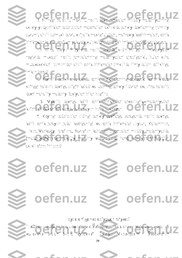 2.   So‘nggi   paleolit,   mezolit,   neolit   davri   jamoalari   moddiy   madaniyatining
asosiy   yodgorliklari   tadqiqotlari   materiallari   asnosida   tarixiy   davrlarning   ijtimoiy
tuzumi, aholi turmush tarzi, xo‘jalik mashg‘ulotlari, ma’naviy kechinmalari, etnik
birikmalar haqida ma’lum yakuniy xulosalarni bildirish imkoni borligi aniqlangan.
  3.   O‘rta   Osiyo   miqyosida   neolit   davrida   sodir   bo‘lgan   innovatsiyalar
negizida   mustaqil   neolit   jamoalarining   madaniyatlari   ajratilganki,   bular   soha
mutaxassislari     tomonidan   aholi   etnik   birikmalar   timsolida   ilmiy   talqin   etilishiga
imkon beradi. 
4.   Kishilik   tarixi   tosh   asrida   etnik   birikmalarning   dastlabki   ko‘rinishlari
so‘nggi paleolit davriga to‘g‘ri keladi va ularning tarixiy ildizlari esa o‘rta paleolit
davri mahalliy madaniy fatsiyalari bilan bog‘liq.
  5.   Mezolit   davriga   kelib   etnik   birikmalar   arxeologik   madaniyatlar
ko‘rinishida sezilarli darajada namoyon bo‘la boshlagan. 
6.   Keyingi   tadqiqotlar   oldingi   tarixiy   davrlarga   qaraganda   neolit   davriga
kelib   etnik   jarayon   jadal   kechganligi   va   etnik   birikmalar   Joytun,   Kaltaminor,
Hisor,   Markaziy   Farg‘ona,   Sazog‘on   kabi   neolit   jamoalari   moddiy   madaniyatida
(madaniyatlarning   mahalliy   madaniy   variantlarida   ham)   namoyon   bo‘lganligi
asosli e’tirofini topdi 
Foydalanilgan adabiyotlar ro‘yxati
1. «Эркин ва фаровон, демократик Ўзбекистон  давлатини мард ва олижаноб
халқимиз   билан   бирга   қурамиз”   Шавкат   Мирзиёевнинг   Ўзбекистон
79 