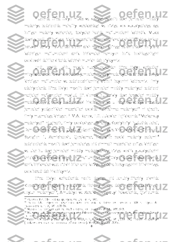 Yuqorida   O‘rta   Osiyo   muste   va   so‘nggi   paleolit   davri   jamoalari   moddiy
madaniya   tadqiqotida   mahalliy   xarakterdagi   va   o‘ziga   xos   xususiyatlarga   ega
bo‘lgan   madaniy   variantlar,   fatsiyalar   haqida   ma’lumotlarni   keltirdik.   Muste
davriga taalluqli bo‘lgan faktik materiallarni etnik birikmalar shakllanishiga imkon
beruvchi tarixiy ildizlar deb e’tirof etish mumkin. So‘nggi paleolit davri bo‘yicha
keltirilgan   ma’lumotlarni   etnik   birikmalar   namoyon   bo‘la   boshlaganligini
asoslovchi dalillar sifatida keltirish mumkin deb o‘ylaymiz.
Endi,   quyida   ushbu   masala   nuqtai   nazaridan   O‘rta   Osiyo   sarhadlari
miqyosida mezolit va neolit davri jamoalari moddiy madaniyati tadqiqotida qo‘lga
kiritilgan   ma’lumotlar   va   tadqiqotchilarning   e’tirofi   bayonini   keltiramiz.   Ilmiy
adabiyotlarda   O‘rta   Osiyo   mezolit   davri   jamoalari   moddiy   madaniyati   tadqiqoti
natijalari   ma’lumotlari   mavjud.   O‘.Islomov   bu   tarixiy   davr   jamoalari   moddiy
madaniyatining   asosiy   tadqiqotchisi   hisoblanadi   va   u   Farg‘ona   vodiysi   mezolit
jamoalari   yodgorliklari   materiallari   asosida   “Obirahmat   madaniyati”   ni   ajratib,
ilmiy muamalaga kiritgan. 15
   V.A. Ranov, T.G. Jukovlar Tojikistonda “Markansuy
madaniyati”   ni   ajratib,   ilmiy   asoslashgan. 16
Sharqiy   Kaspiybo‘yi   hududida   Jabal,
Dam-dam-chashma   1,2,   Qaylu   yodgorliklari 17
,     Zarafshon   vohasida   Chorbaqti,
Sazog‘on   1,   Zamichatosh,   Qorakamar,   Ochilg‘or   pastki   madaniy   qatlami 18
tadqiqotlarida mezolit davri jamoalariga oid qimmatli materiallar qo‘lga kiritilgan
va   ular   bu   davr   jamoalari   moddiy   madaniyatning   o‘ziga   xoslik   xususiyatlarini
aniqlashda  ilmiy asos bergan. Bu ma’lumotlar O‘rta Osiyo hududi mezolit davrida
etnik birikmalar vaqt o‘tishi bilan aniq ko‘zga tashlana borayotganini bilishimizga
asos beradi deb hisoblaymiz.
O‘rta   Osiyo   sarhadlarida   neolit   davriga   oid   Janubiy-G‘arbiy   qismida
Kopettog‘   yon   bag‘ri     soy   etaklarida   ibtidoiy   motiga   dehqonchilikka   asoslangan
Joytun   madaniyati 19
,   Amudaryo   va   Zarafshonning   quyi   havzalarida,   Qizilqumda
15
  Исломов У.И. Обиширская культура. Фан,Ташкент, 1980.
16
  Ранов   В.А.     Изучение   памятников   каменного   века   на   Восточном   Памире   в   1958   г.-   Труд ы   АН
Таджикистана. Т.17, 1961. с.23-29.
17
  Марков Г.Е. Грот Дам-Дам-Чашма-2 в Восточном Прикаспии //  СА, 1966. № 2.
18
 Холматов Н.У. Сазоғон маданияти ва унинг Ўзбекистон неолит даврида тутган ўрни. Монография, СамДУ
нашриёти, Самарқанд, 2020, С.383.
19
Массон  В.М. Джейтунская культура. ЮТАКЭ, т.10, Ашхабад,  Илм, 1961, С.37-109.;   Поселение Джейтун
(проблемы становления производящей экономики). МИА, № 180, 1971.206 с. 
8 