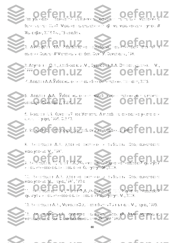 Республикаси   Президенти   лавозимига   киришиш   тантанали   маросимига
бағишланган   Олий   Мажлис   палаталарининг   қўшма   мажлисидаги   нутқи .   //
Халқ сўзи, 2016 йил, 15 декабрь . 
2.   Амиркулов   Б.А.   Исследование   погребения   неолитичнской   стоянки   в
селении Сазаган // Материалы конфер. СамГУ. Самарканд, 198 .
3.   Арутюнян Ю.В., Дробижева Л.М., Сусоколов А.А. Этносоциология. – М.,
1999. 
 4. Асқаров А.А.Ўзбек халқининг келиб чиқиши тарихи. Тошкент, 2015. 
5.   Асқаров   А.А.   Ўзбек   халқининг   келиб   чиқиш   тарихининг   автохтон
асослари. Самарқанд, 2016..
6.   Бижанов   Е.Б.   Каменный   век   Устюрта.   Авт.реф.   на   соискание   уч.степени
д.и.н. – Нукус, 1996.  С.3-42. 
7. Бромлей Ю.В. Современные проблемы этнографии.., 1981
8.   Виноградов   А.В.   Древние   охотники   и   рыболовы   Среднеазиатского
междуречье. М.,  1981.
9.  Виноградова   Т., Ранов В.А.,Филимонова Т.  Изучение гиссарской культуры
и неолитические слои поселения Кангуртут. М., 2008.
10.   Виноградов   А.В.   Древние   охотники   и   рыболовы   Среднеазиатского
междуречье. М., Наука,1981, 172 с.
11.   Виноградова   Н.М.,   Ранов   В,А.,Филимонова   Т.Г.   Изучение   гиссарской
культуры и неолитические слои поселения Кангуртут. М., 2008.
12. Виноградов А.В., Мамедов Э.Д. Первобытный Лявлякан. М.,Наука, 1975.
13.   Вищняцкий   Л.Б.   Изучение   палеолита   Средней   Азии   материалы,
методы,концепции. Советская археология №1,М.: 1989.
80 