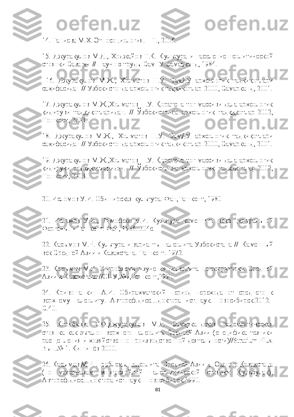 14. Ганиева М.Х. Этносоциология. – Т., 2006.
15.   Джуракулов   М.Д.,   Ходжайов   Т.К.   Культура   и   население   неолитической
стоянки Сазаган  //  Научню труды СамГУ.Самарканд, 1984 .
  16.   Джурақулов   М.Ж.,   Холматов   Н.У.   СамДУ   археологик   тадқиқотлари
саҳифасидан // Узбекистонда археологик тадкикотлар-2000, Самарканд, 2001.
17. Джуракулов М.Ж.,Холматов Н.У. Қоратепа тоғ массиви дала археологик
қидируви   тадқиқотларидан.   //   Ўзбекистонда   археологик   тадқиқотлар-2002,
Тошкент, 2003..
18.   Джурақулов   М.Ж.,   Холматов   Н.У.   СамДУ   археологик   тадқиқотлари
саҳифасидан // Узбекистонда археологик тадкикотлар-2000, Самарканд, 2001.
19. Джуракулов М.Ж.,Холматов Н.У. Қоратепа тоғ массиви дала археологик
қидируви   тадқиқотларидан.   //   Ўзбекистонда   археологик   тадқиқотлар-2002,
Тошкент, 2003..
20.  Исломов У.И. Обиширская культура. Фан,Ташкент, 1980
21.   Исламов   У.И.,   Тимофеев   В.И.   Культура   каменного   века   Центральной
Ферганы. – Ташкент: Фан, 1986. 304 с .
22.   Касымов М.Р. Культура и варианты палеолита Узбекистана //   Каменный
век Средней Азии и Казахстана. Ташкент. 1972.
23.   Косымов   М.Р.   О   проблемы   изучения   палеолита   на   территории   Средней
Азии и Казахстана //ОНУ,№9,Ташкент,1990.
24.   Кривошапкин   А.И.   Обирахматский   период   перехода   от   среднего   к
верхнему   палеолиту.   Автореф.дисс....доктора   ист.наук.-Новосибирск.2012.-
С.40.
25.   Коробкова   Г.Ф.Джуракулов   М.Д.   Самаркандская   палеолитическая
стоянка   как   эъталон   верхнего   палеолита   Средней   Азии   (специфика   тезники
расщепления и хозяйственно-производственной деятельности)// Stratium   Plus .
Вып.№ 1. Кишинёв 2000.
26. Ка сымов М.Р. Проблемы палеолита  Средней Азии и Южного Казахстана
(по   материалам   многослойной   палеолитической   стоянки   Кульбулак),
Автореф.дисс....доктора ист.наук.-Новосибирск.1990.
81 