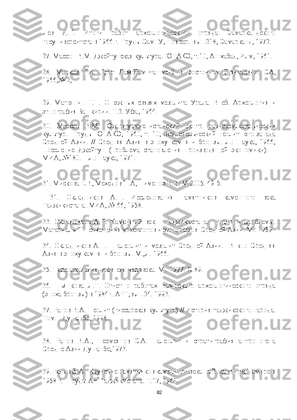 Лев   Д.Н.   Итоги   работ   археологического   отряда   Самаркандского
госуниверситета в 1966 г. Труды СамГУ, нов.сер. вып.218, Самарканд, 1972.
27. Массон В.М. Джейтунская культура. ЮТАКЭ, т.10, Ашхабад, Илм, 1961 .  
28.   Марков   Г.Е.   Грот   Дам-Дам-Чашма-2   в   Восточном   Прикаспии.   СА,
1966,№ 2, 
29.   Матюшин   Г.Н.   О   южных   связях   мезолита   Урала.   В   сб.   Археология   и
этнография Башкирии. Т.2. Уфа, 1964.
30.   Массон   В.М.   Южнотуркменистанский   центр   раннеземледельческих
культур.-   Труды   ЮТАКЭ,   1960,   т.   10;   Земледельческий   неолит   юго-запада
Средней   Азии.   //   Средняя   Азия   в   эпоху   камня   и   бронзы.   Л.:   Наука,   1966;
Поселение   Джейтун   (проблема   становления   производящей   экономики).   –
МИА, №180. – Л.: Наука, 1971. 
31. Мискова Е.В, Мехедов Н.А, Пименов В.В. М.2005. 49-б.
  31.   Окладников   А.П.   Исследования   памятников   каменного   века
Таджикистана. МИА, № 66, 1958 .  
33.   Окладников   А.П.   Каменный   век       Таджикистана.     Итоги   и   проблемы.
Материалы 11  совещания археологов и этнографов  Средней Азии. М.: 1959
34.   Окладников   А.П.     Палеолит   и   мезолит   Средней   Азии.     В   кн.:   Средняя
Азия в эпоху камня  и бронзы. М.,Л. 1966. 
35.  Палеоэкология древнего человека. М.: 1977.-С.89.
36.   Пьянкова   Л.Т.   Отчет   о   работах   Вахшского   археологического   отряда
(эпоха бронзы) в 1984г.-АРТ,вып.24. 1993.
37.  Ранов В.А.   Неолит (гиссарская культура) // История таджикского народа.
Том. I . Душанбе,  1998.
38.   Ранов   В.А.,   Несмеянов   С.А.   Палеолит   и   стратиграфия   антропогена
Средне Азии Душанбе,1973.
39.  Ранов В.А.  Изучение памятников каменного века на Восточном Памире в
1958 г.- Труд ы АН Таджикистана. Т.17, 1961.
82 