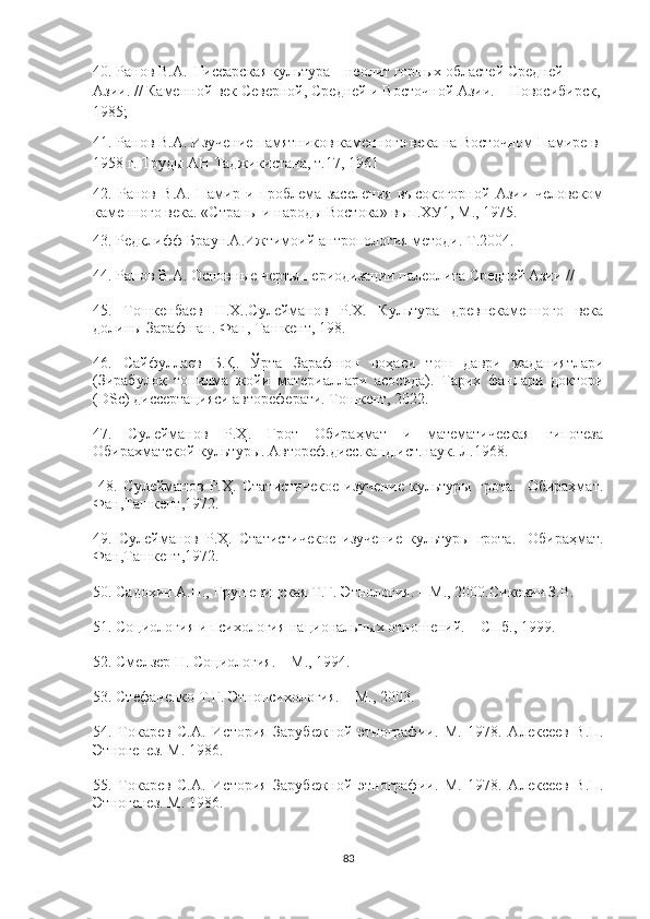 40. Ранов В.А.  Гиссарская культура – неолит горных областей Средней 
Азии.  //  Каменной век Северной, Средней и Восточной Азии. – Новосибирск,
1985;
41. Ранов В.А. Изучение памятников каменного века на Восточном Памире в 
1958 г. Труды АН Таджикистана, т.17, 1961
42.   Ранов   В.А.   Памир   и   проблема   заселения   высокогорной   Азии   человеком
каменного века. «Страны и народы Востока» вып.ХУ1, М., 1975.
43.  Редклифф-Браун.А.Ижтимоий антропология методи. Т.2004.
44.  Ранов В.А. Основные черты периодизации палеолита Средней Азии // 
45.   Тошкенбаев   Н.Х..Сулейманов   Р.Х.   Культура   древнекаменного   века
долины Зарафшан. Фан, Ташкент, 198 .
46.   Сайфуллаев   Б.Қ.   Ўрта   Зарафшон   воҳаси   тош   даври   маданиятлари
(Зирабулоқ   топилма   жойи   материаллари   асосида).   Тарих   фанлари   доктори
(DSc) диссертацияси автореферати. Тошкент, 2022.
47.   Сулейманов   Р.Ҳ.   Грот   Обираҳмат   и   математическая   гипотеза
Обирахматской культур ы. Автореф.дисс.канд.ист.наук. Л.1968.
  48.   Сулейманов   Р.Ҳ.   Статистичекое   изучение   культуры   грота.-   Обираҳмат.
Фан,Ташкент,1972.
49.   Сулейманов   Р.Ҳ.   Статистичекое   изучение   культуры   грота.-   Обираҳмат.
Фан,Ташкент,1972.
50.  Садохин А.П., Грушевицская Т.Г. Этнология. – М., 2000.Сикевич З.В. 
51.  Социология и психология   национальн ы х отношений. – СПб., 1999.
52.  Смелзер Н. Социология. – М., 1994.  
53. Стефаненко Т.Г. Этнопсихология. – М., 2003 .  
54.   Токар е в   С.А.   История   Зарубежной   этнографии.   М.   1978.   Алексеев   В.П.
Этногенез. М. 1986.
55.   Токар е в   С.А.   История   Зарубежной   этнографии.   М.   1978.   Алексеев   В.П.
Этногенез. М. 1986.
83 