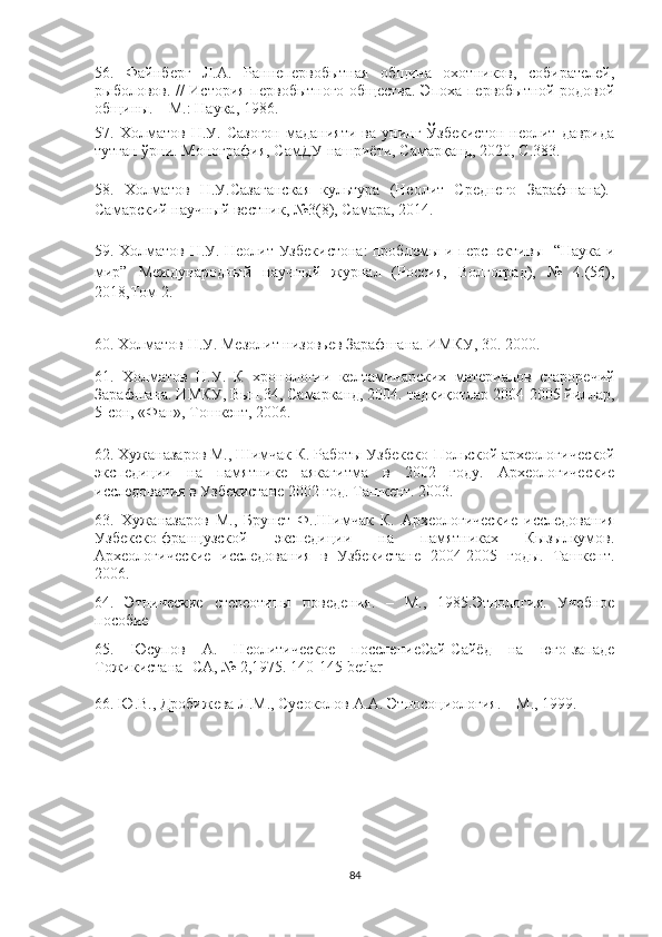 56.   Файнберг   Л.А.   Раннепервобытная   община   охотников,   собирателей,
рыболовов.   //   История первобытного общества. Эпоха первобытной родовой
общины. – М.: Наука, 1986.
57.   Холматов   Н.У.   Сазоғон   маданияти   ва  унинг   Ўзбекистон   неолит   даврида
тутган ўрни. Монография, СамДУ нашриёти, Самарқанд, 2020, С.383.
58.   Холматов   Н.У. C азаганская   культура   (Неолит   Среднего   Зарафшана).-
Самарский научный вестник, №3(8), Самара, 2014.
59.   Холматов Н.У. Неолит Узбекистона: проблемы и перспективы- “Наука и
мир”   Международный   научный   журнал   (Россия,   Волгоград),   №   4.(56),
2018,Том 2. 
60. Холматов Н.У. Мезолит низовьев Зарафшана. ИМКУ, 30. 2000.
61.   Холматов   Н.У.   К   хронологии   келтаминарских   материалов   староречий
Зарафшана. ИМКУ, Вып. 3 4, Самарканд, 2004.   тадқиқотлар 2004-2005 йиллар,
5-сон, «Фан», Тошкент, 2006.
62. Хужаназаров М., Шимчак К. Работы Узбекско-Польской археологической
экспедиции   на   памятнике   аякагитма   в   2002   году.   Археологические
исследования в Узбекистане 2002 год. Ташкент. 2003.
63.   Хужаназаров   М.,   Брунет   Ф..Шимчак   К.   Археологические   исследования
Узбекско-французской   экспедиции   на   памятниках   Кызылкумов.
Археологические   исследования   в   Узбекистане   2004-2005   годы.   Ташкент.
2006.
64.   Этнические   стереотипы   поведения.   –   М.,   1985.Этнология.   Учебное
пособие
65.   Юсупов   А.   Неолитическое   поселениеСай-Сайёд   на   юго-западе
Тожикистана- СА, № 2,1975. 140-145  betlar  
66.  Ю.В., Дробижева Л.М., Сусоколов А.А. Этносоциология. – М., 1999.
84 