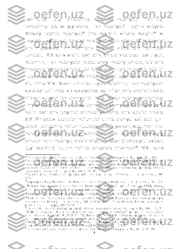 ovchi-baliqchi   urug‘   jamoalarining   Kaltaminor   madaniyati, 20
  Hisor   tog‘
tizmalarining   dara   va   yaylovlarida   Hisor   madaniyati, 21
  Farg‘ona   vodiysida
Markaziy   Farg‘ona   madaniyati, 22
  O‘rta   Zarafshon   vohasida   Sazog‘on 23
  va
Ustyurtda   Ustyurt   neolit   jamoalari   madaniyati 24
  tadqiq   etilgan.   Bu   madaniyatlar
soha   mutaxassislari   tomonidan   etnik   birikmalar   sifatida   talqin   etilmoqda.
Jumladan,     V.A.Ranov   «neolit   davri   etnik   jamoalar   shakllangan   davr   Joytun,
Kaltaminor,   Hisor   madaniyatlari   nafaqat   tarixiy-   madaniy   jamoalar,   balki   etnik
birlashmalar   hisoblanadi»   hamda   ular   nafaqat   antropologik   tip   belgilari,   balki   tili
nuqtai   nazaridan   etnik   jihatdan   bir-biridan   farqlanadi   degan   xulosani   bildiradi 25
.
Shu   o‘rinda   V.M.   Masson   tomonidan   Joytun,   Kaltaminor,   Hisor   madaniyatlari
xususidagi   turli   o‘ziga   xos   xususiyatlarga   ega   bo‘lgan   etnik   tarkiblar   borasida
bildirgan   xulosalari   ham   ahamiyatlidir.   Bunda   mazkur   madaniyatlar   ajratilishga
ilmiy asos bergan sopol idishlar va ular naqshlari ahamiyatiga e’tibor qaratilgan 26
.
Neolit   davri   etnik   jarayonlar   etnomadaniyat   hamda   etnik   guruhlar   borasida
A.V.   Vinogradov   tadqiqotlari   ma’lumotlari   alohida   ahamiyat   kasb   etadi.   Qon-
qardosh   qabilalarning   ma’lum   hududlarga   tarqalib   yashashi,   vaqt   o‘tishi   bilan
mahalliy   xarakterdagi   madaniy   variantlardan   iborat   kaltaminor   etnomadaniy
jamoalari   neolit   madaniyati   shakllanishiga   olib   kelgan   (Oqchadaryo,   Lavlakan,
Quyi   Zarafshon).   Bu   tom   ma’noda   etnogenetik   birlashmadir 27
.   V.A.   Ranov
20
 Виноградов А.В. Древние охотники и рыболовы Среднеазиатского междуречье. М., Наука,1981, 172 с.
21
Ранов В.А. Гиссарская культура: распространение, хронология, экономика.  //  Культура первобытной эпохи
Таджикистана. – Душанбе, 1982; Гиссарская культура – неолит горных областей Средней Азии.  //  Каменной
век   Северной,   Средней   и   Восточной   Азии.   –   Новосибирск,   1985;   Неолит   (гиссарская   культура).   История
Таджикского народа. Том 1. – Душанбе, 1998. С. 105-123.
22
Исламов   У.И.,   Тимофеев   В.И.   Культура   каменного   века   Центральной   Ферганы.   –   Ташкент:   Фан,   1986.
304 с .
23
Джуракулов   М.Д.,   Холматов   Н.У.   Мезолит   и   неолит   Среднего   Зарафшана.   –   Ташкент:   Фан,   1991.   С. 3-
122 . C азаганская   культура   (Неолит   Среднего   Зарафшана).-   Самарский   научный   вестник,   №3(8),   Самара,
2014.   С.   190-197. Холматов   Н.У.   Неолит   Узбекистона:   проблемы   и   перспективы-   “Наука   и   мир”
Международный научный журнал (Россия, Волгоград), № 4.(56), 2018,Том 2, с.16-21. 
24
Бижанов   Е.Б.   Неолитические   памятники   юго-восточного   Устюрта.   //   Древняя   и   средневековая   культура
юго-восточного   Устюрта.   –   Ташкент :   Фан,   1978.   С.18-79 ;   Каменный   век   Устюрта.   Авт.реф.   на   соискание
уч.степени д.и.н. – Нукус, 1996.  С.3-42. 
25
  Ранов  В.А. Неолит  (гиссарская  культура).  История Таджикского народа.Том.1.  Душанбе,  1998. 114, 121-
123-бб.   Виноградова   Н.М.,   Ранов   В,А.,Филимонова   Т.Г.   Изучение   гиссарской   культуры   и   неолитические
слои   поселения   Кангуртут.   М.,   2008.С.41 - 42;   Масов   Р.М.,   Ранов   В.А.   Гиссарская   культура   и   ее   роль   на
ранних этапах этногенеза таджикского народа // Наследие предков, №6.Душанбе, 2003.  С. 37-45.
26
  Массон  В.М.  Джейтунская  культура  //   ЮТАКЭ,   Т .10. Ашхабад,   1961;   Массон  В.М .   Поселение  Джейтун
(проблемы становления производящей экономики) // МИА, №180. 1971.  С. 206.
27
 Виноградов А.В. Древние охотники и рыболовы Среднеазиатского междуречья. М., 1981. С.160-168.
9 