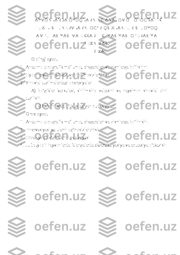 HAYVONLARDA  O YO Q LAR NING  ANATOMO-TOPOGRAFIK
TUZILISHI . NERVLARNI OG’RIQSIZLANTURISH. OYOQ
AMPUTASIYASI VA EKZARTIKUYASIYASI OPERASIYA
TEXNIKASI
REJA:
Oldingi oyoq.
1. Anatomo-topografik ma’lumot, chegaralari va qismlarga bo’lishini
2. Oyoq nervlarini o’tkazuvchi og’riqsizlantirish 
3. Sinovial tuzilmalardagi operasiyalar
A)   bo’giklar   kapsulasi,   shilimshiq   xaltasini   va   naysimon   sinovial   qini
tuzilishi.
B) bo’g’inlarda o’tkaziladigan pu nk siyalar
Orqa oyoq.
1. Anatomo-topografik ma’lumot, chegaralari va qismlarga bo’linishi .
2. Innervasiyasi va ularni og’riqsizlantirish .
3. Orqa oyoq bo’g’inlarini punksiyasi
4. Juft tuyoqli hayvonlarda falangalarda ekzartikulyasiya va aputasiya o’tkazish .
   