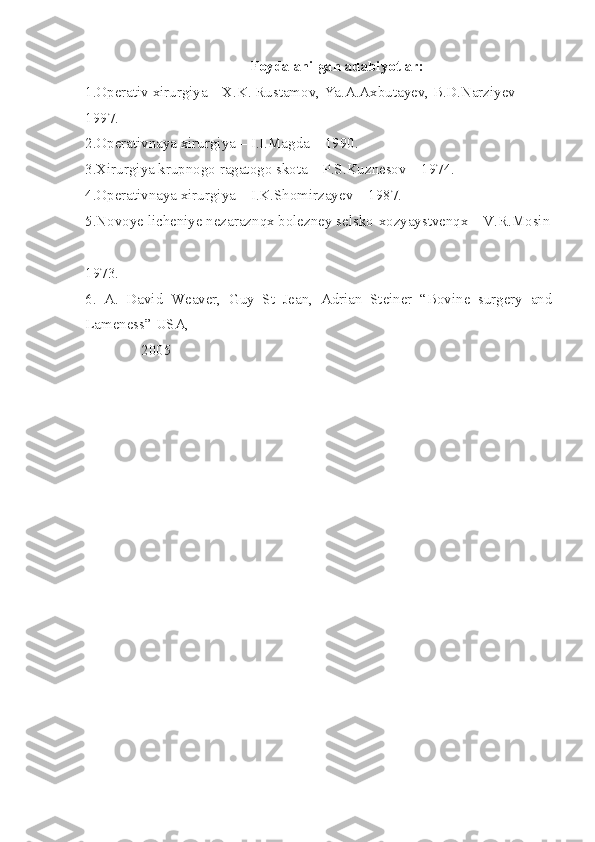 Foydalanilgan adabiyotlar:
1.Operativ xirurgiya – X.K. Rustamov, Ya.A.Axbutayev, B.D.Narziyev – 
1997.
2.Operativnaya xirurgiya – I.I.Magda – 1990.
3.Xirurgiya krupnogo ragatogo skota – P.S.Kuznesov – 1974.
4.Operativnaya xirurgiya – I.K.Shomirzayev – 1987.
5.Novoye licheniye nezaraznqx bolezney selsko-xozyaystvenqx – V.R.Mosin
– 
1973 .
6.   A.   David   Weaver,   Guy   St   Jean,   Adrian   Steiner   “Bovine   surgery   and
Lameness” USA, 
               2005 