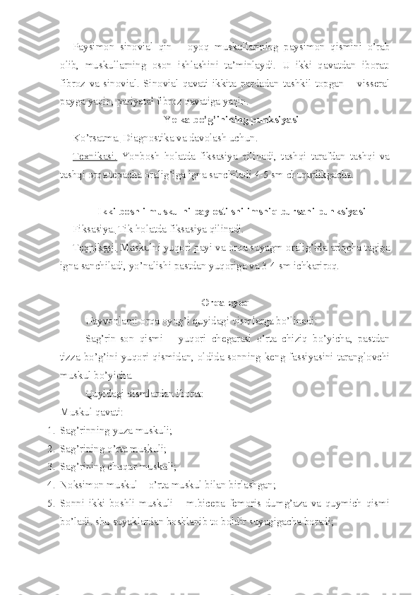 Paysimon   sinovial   qin   –   oyoq   muskullarining   paysimon   qismini   o’rab
olib,   muskullarning   oson   ishlashini   ta’minlaydi.   U   ikki   qavatdan   iborat:
fibroz   va   sinovial.   Sinovial   qavati   ikkita   pardadan   tashkil   topgan   –   visseral
payga yaqin, pariyetal fibroz qavatiga yaqin. 
Yelka bo’g’inining punksiyasi
Ko’rsatma.  Diagnostika va davolash uchun.
Texnikasi.   Yonbosh   holatda   fiksasiya   qilinadi,   tashqi   tarafdan   tashqi   va
tashqi orqa tepacha oralig’iga igna sanchiladi 4-5 sm chuqurlikgacha.
Ikki boshli muskulni pay osti shilimshiq bursani punksiyasi
Fiksasiya.  Tik holatda fiksasiya qilinadi.
Texnikasi.  Muskulni yuqori payi va orqa suyagm oralig’ida ariqcha tagiga
igna sanchiladi, yo’nalishi pastdan yuqoriga va 3-4 sm ichkariroq.
Orqa oyoq
Hayvonlarni orqa oyog’i quyidagi qismlarga bo’linadi:
Sag’rin-son   qismi   –   yuqori   chegarasi   o’rta   chiziq   bo’yicha,   pastdan
tizza bo’g’ini yuqori qismidan, oldida sonning keng fassiyasini taranglovchi
muskul bo’yicha.
Quyidagi qismlardan iborat:
Muskul qavati:
1. Sag’rinning yuza muskuli;
2. Sag’rining o’rta muskuli;
3. Sag’rining chuqur muskuli;
4. Noksimon muskul – o’rta muskul bilan birlashgan; 
5. Sonni   ikki   boshli   muskuli   –   m.bicepa   femoris   dumg’aza   va   quymich   qismi
bo’ladi. shu suyaklardan boshlanib to boldir suyagigacha boradi; 