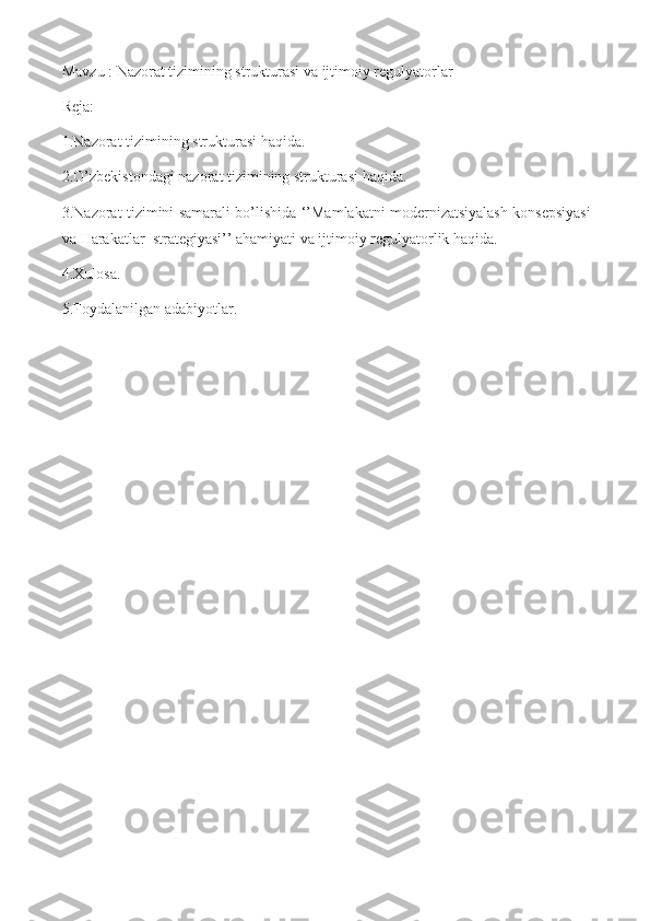 Mavzu : Nazorat tizimining strukturasi va ijtimoiy regulyatorlar
Reja:
1.Nazorat tizimining strukturasi haqida.
2.O’zbekistondagi nazorat tizimining strukturasi haqida. 
3.Nazorat tizimini samarali bo’lishida ‘’Mamlakatni modernizatsiyalash konsepsiyasi
va Harakatlar  strategiyasi’’ ahamiyati va ijtimoiy regulyatorlik haqida.
4.Xulosa.
5.Foydalanilgan adabiyotlar. 